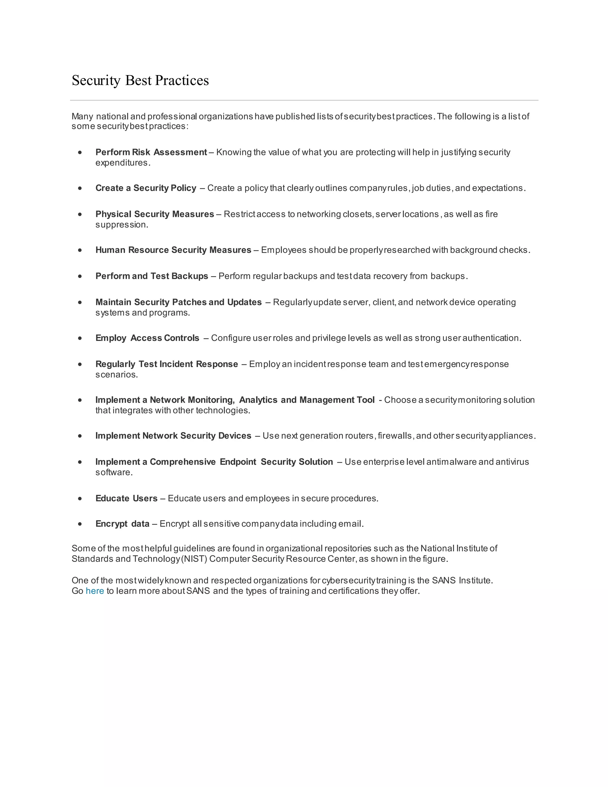 Security Best Practices
Many national and professional organizations have published lists ofsecuritybestpractices.The following is a listof
some securitybestpractices:
 Perform Risk Assessment – Knowing the value of what you are protecting will help in justifying security
expenditures.
 Create a Security Policy – Create a policy that clearly outlines companyrules,job duties,and expectations.
 Physical Security Measures – Restrictaccess to networking closets,server locations,as well as fire
suppression.
 Human Resource Security Measures – Employees should be properlyresearched with background checks.
 Perform and Test Backups – Perform regular backups and testdata recovery from backups.
 Maintain Security Patches and Updates – Regularlyupdate server, client,and network device operating
systems and programs.
 Employ Access Controls – Configure user roles and privilege levels as well as strong user authentication.
 Regularly Test Incident Response – Employ an incidentresponse team and testemergencyresponse
scenarios.
 Implement a Network Monitoring, Analytics and Management Tool - Choose a securitymonitoring solution
that integrates with other technologies.
 Implement Network Security Devices – Use next generation routers,firewalls,and other securityappliances.
 Implement a Comprehensive Endpoint Security Solution – Use enterprise level antimalware and antivirus
software.
 Educate Users – Educate users and employees in secure procedures.
 Encrypt data – Encrypt all sensitive companydata including email.
Some of the mosthelpful guidelines are found in organizational repositories such as the National Institute of
Standards and Technology(NIST) Computer Security Resource Center,as shown in the figure.
One of the mostwidelyknown and respected organizations for cybersecuritytraining is the SANS Institute.
Go here to learn more aboutSANS and the types of training and certifications they offer.
 