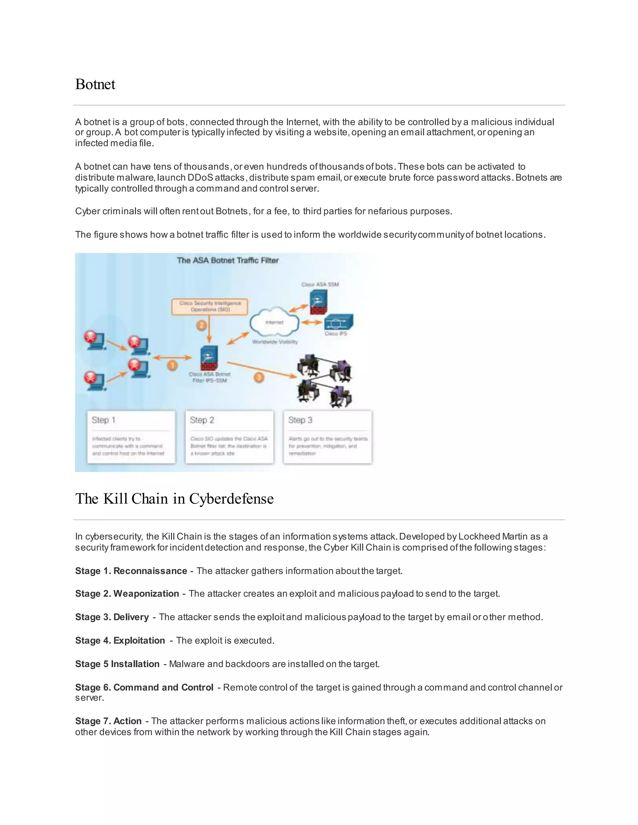 Botnet
A botnet is a group of bots, connected through the Internet, with the ability to be controlled by a malicious individual
or group.A bot computer is typically infected by visiting a website,opening an email attachment,or opening an
infected media file.
A botnet can have tens of thousands,or even hundreds ofthousands ofbots.These bots can be activated to
distribute malware,launch DDoS attacks,distribute spam email,or execute brute force password attacks.Botnets are
typically controlled through a command and control server.
Cyber criminals will often rentout Botnets, for a fee, to third parties for nefarious purposes.
The figure shows how a botnet traffic filter is used to inform the worldwide securitycommunityof botnet locations.
The Kill Chain in Cyberdefense
In cybersecurity, the Kill Chain is the stages ofan information systems attack.Developed by Lockheed Martin as a
security framework for incidentdetection and response,the Cyber Kill Chain is comprised ofthe following stages:
Stage 1. Reconnaissance - The attacker gathers information aboutthe target.
Stage 2. Weaponization - The attacker creates an exploit and malicious payload to send to the target.
Stage 3. Delivery - The attacker sends the exploitand malicious payload to the target by email or other method.
Stage 4. Exploitation - The exploit is executed.
Stage 5 Installation - Malware and backdoors are installed on the target.
Stage 6. Command and Control - Remote control of the target is gained through a command and control channel or
server.
Stage 7. Action - The attacker performs malicious actions like information theft,or executes additional attacks on
other devices from within the network by working through the Kill Chain stages again.
 