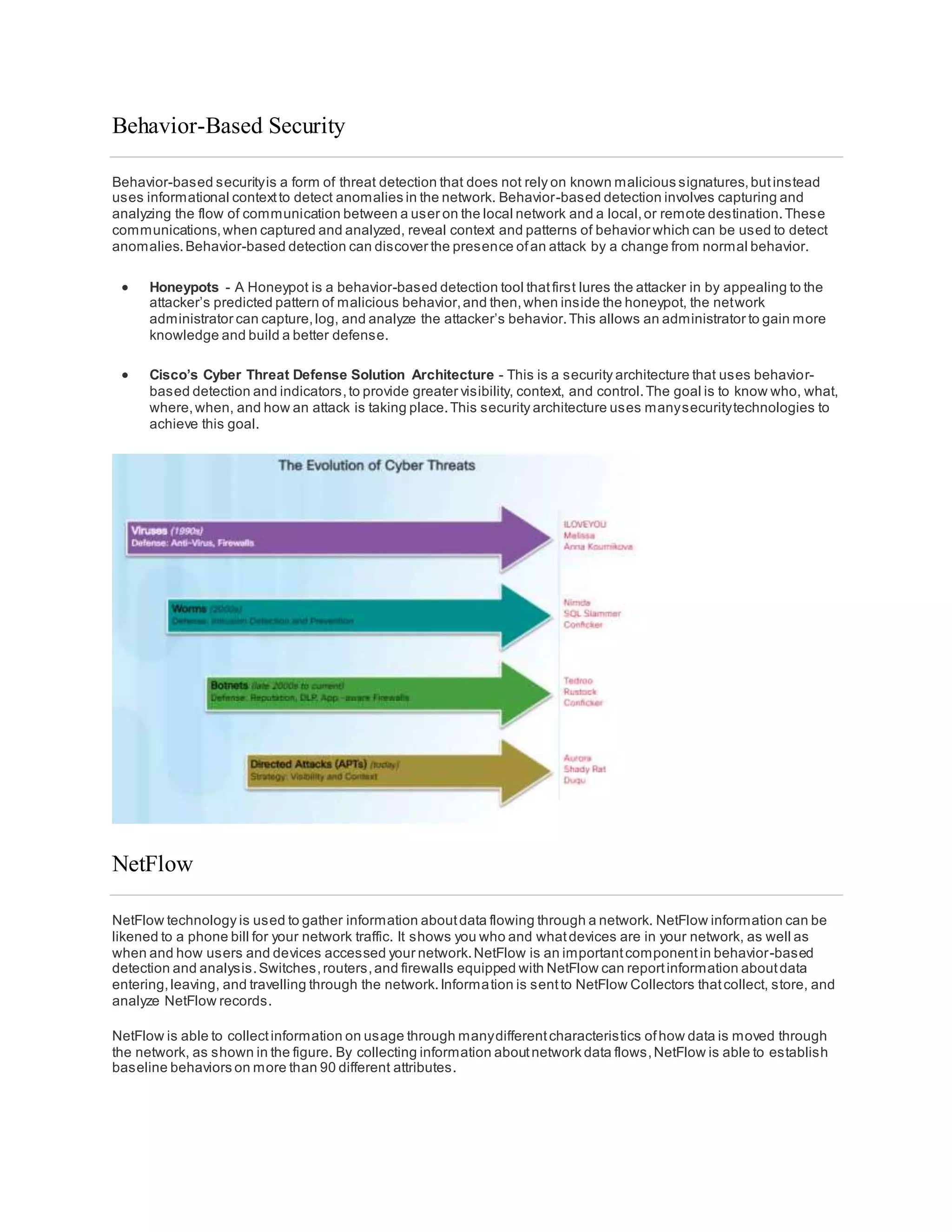 Behavior-Based Security
Behavior-based securityis a form of threat detection that does not rely on known malicious signatures,butinstead
uses informational contextto detect anomalies in the network. Behavior-based detection involves capturing and
analyzing the flow of communication between a user on the local network and a local,or remote destination.These
communications,when captured and analyzed, reveal context and patterns of behavior which can be used to detect
anomalies.Behavior-based detection can discover the presence ofan attack by a change from normal behavior.
 Honeypots - A Honeypot is a behavior-based detection tool thatfirst lures the attacker in by appealing to the
attacker’s predicted pattern of malicious behavior,and then,when inside the honeypot, the network
administrator can capture,log, and analyze the attacker’s behavior.This allows an administrator to gain more
knowledge and build a better defense.
 Cisco’s Cyber Threat Defense Solution Architecture - This is a security architecture that uses behavior-
based detection and indicators,to provide greater visibility, context, and control.The goal is to know who, what,
where,when, and how an attack is taking place.This security architecture uses manysecuritytechnologies to
achieve this goal.
NetFlow
NetFlow technology is used to gather information aboutdata flowing through a network. NetFlow information can be
likened to a phone bill for your network traffic. It shows you who and whatdevices are in your network, as well as
when and how users and devices accessed your network.NetFlow is an importantcomponentin behavior-based
detection and analysis.Switches,routers,and firewalls equipped with NetFlow can reportinformation aboutdata
entering,leaving, and travelling through the network.Information is sentto NetFlow Collectors thatcollect, store, and
analyze NetFlow records.
NetFlow is able to collectinformation on usage through manydifferentcharacteristics ofhow data is moved through
the network, as shown in the figure. By collecting information aboutnetwork data flows,NetFlow is able to establish
baseline behaviors on more than 90 different attributes.
 