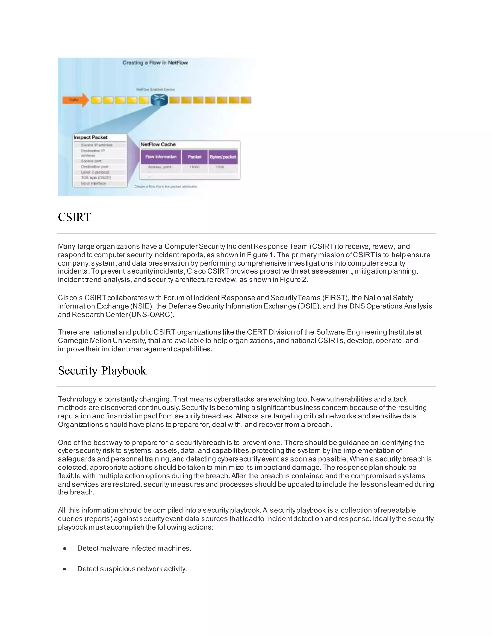 CSIRT
Many large organizations have a Computer Security IncidentResponse Team (CSIRT) to receive, review, and
respond to computer securityincidentreports,as shown in Figure 1. The primary mission ofCSIRTis to help ensure
company,system,and data preservation by performing comprehensive investigations into computer security
incidents.To prevent securityincidents,Cisco CSIRTprovides proactive threat assessment,mitigation planning,
incidenttrend analysis,and security architecture review, as shown in Figure 2.
Cisco’s CSIRTcollaborates with Forum ofIncident Response and SecurityTeams (FIRST), the National Safety
Information Exchange (NSIE), the Defense Security Information Exchange (DSIE), and the DNS Operations Ana lysis
and Research Center (DNS-OARC).
There are national and public CSIRT organizations like the CERT Division of the Software Engineering Institute at
Carnegie Mellon University, that are available to help organizations,and national CSIRTs,develop,operate, and
improve their incidentmanagementcapabilities.
Security Playbook
Technologyis constantly changing.That means cyberattacks are evolving too. New vulnerabilities and attack
methods are discovered continuously.Security is becoming a significantbusiness concern because ofthe resulting
reputation and financial impactfrom securitybreaches.Attacks are targeting critical networks and sensitive data.
Organizations should have plans to prepare for, deal with, and recover from a breach.
One of the bestway to prepare for a securitybreach is to prevent one. There should be guidance on identifying the
cybersecurity risk to systems, assets,data,and capabilities,protecting the system by the implementation of
safeguards and personnel training,and detecting cybersecurityevent as soon as possible.When a security breach is
detected, appropriate actions should be taken to minimize its impactand damage.The response plan should be
flexible with multiple action options during the breach.After the breach is contained and the compromised systems
and services are restored,security measures and processes should be updated to include the lessons learned during
the breach.
All this information should be compiled into a security playbook.A securityplaybook is a collection ofrepeatable
queries (reports) againstsecurityevent data sources thatlead to incidentdetection and response.Ideal lythe security
playbook mustaccomplish the following actions:
 Detect malware infected machines.
 Detect suspicious network activity.
 