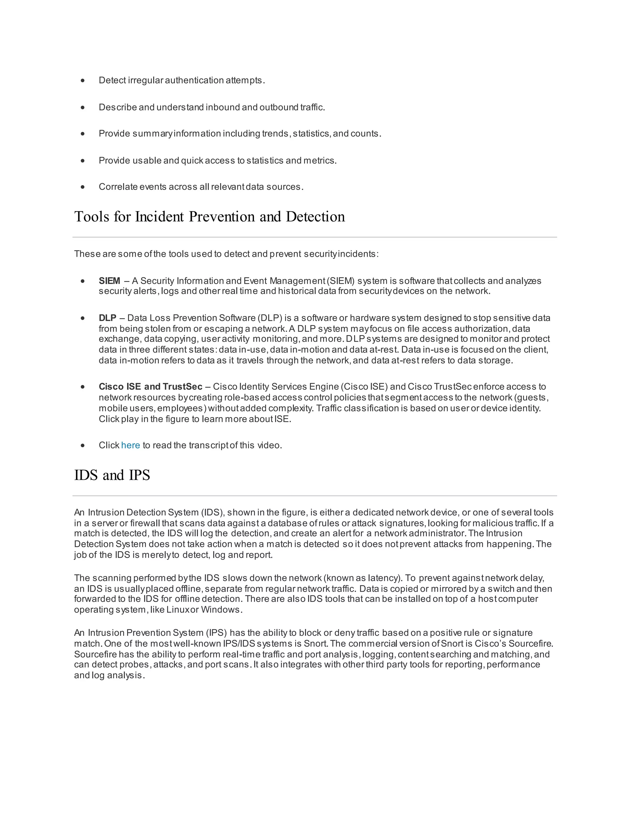  Detect irregular authentication attempts.
 Describe and understand inbound and outbound traffic.
 Provide summaryinformation including trends,statistics,and counts.
 Provide usable and quick access to statistics and metrics.
 Correlate events across all relevantdata sources.
Tools for Incident Prevention and Detection
These are some ofthe tools used to detect and prevent securityincidents:
 SIEM – A Security Information and Event Management(SIEM) system is software thatcollects and analyzes
security alerts,logs and other real time and historical data from securitydevices on the network.
 DLP – Data Loss Prevention Software (DLP) is a software or hardware system designed to stop sensitive data
from being stolen from or escaping a network.A DLP system mayfocus on file access authorization,data
exchange, data copying, user activity monitoring,and more.DLP systems are designed to monitor and protect
data in three different states:data in-use,data in-motion and data at-rest. Data in-use is focused on the client,
data in-motion refers to data as it travels through the network,and data at-rest refers to data storage.
 Cisco ISE and TrustSec – Cisco Identity Services Engine (Cisco ISE) and Cisco TrustSec enforce access to
network resources bycreating role-based access control policies thatsegmentaccess to the network (guests,
mobile users,employees) withoutadded complexity. Traffic classification is based on user or device identity.
Click play in the figure to learn more aboutISE.
 Click here to read the transcriptof this video.
IDS and IPS
An Intrusion Detection System (IDS), shown in the figure, is either a dedicated network device, or one of several tools
in a server or firewall that scans data against a database ofrules or attack signatures,looking for malicious traffic.If a
match is detected, the IDS will log the detection,and create an alertfor a network administrator.The Intrusion
Detection System does not take action when a match is detected so it does notprevent attacks from happening.The
job of the IDS is merelyto detect, log and report.
The scanning performed bythe IDS slows down the network (known as latency). To prevent againstnetwork delay,
an IDS is usuallyplaced offline,separate from regular network traffic. Data is copied or mirrored by a switch and then
forwarded to the IDS for offline detection. There are also IDS tools that can be installed on top of a hostcomputer
operating system,like Linuxor Windows.
An Intrusion Prevention System (IPS) has the ability to block or deny traffic based on a positive rule or signature
match.One of the mostwell-known IPS/IDS systems is Snort.The commercial version ofSnort is Cisco’s Sourcefire.
Sourcefire has the ability to perform real-time traffic and port analysis,logging,contentsearching and matching,and
can detect probes,attacks,and port scans.It also integrates with other third party tools for reporting,performance
and log analysis.
 