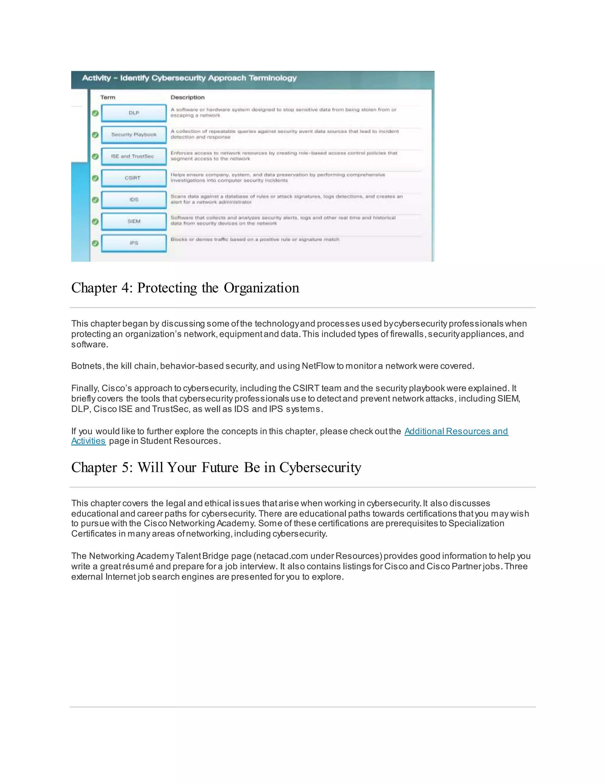 Chapter 4: Protecting the Organization
This chapter began by discussing some ofthe technologyand processes used bycybersecurity professionals when
protecting an organization’s network,equipmentand data.This included types of firewalls,securityappliances,and
software.
Botnets,the kill chain,behavior-based security,and using NetFlow to monitor a network were covered.
Finally, Cisco’s approach to cybersecurity, including the CSIRT team and the security playbook were explained. It
briefly covers the tools that cybersecurity professionals use to detectand prevent network attacks, including SIEM,
DLP, Cisco ISE and TrustSec, as well as IDS and IPS systems.
If you would like to further explore the concepts in this chapter, please check outthe Additional Resources and
Activities page in Student Resources.
Chapter 5: Will Your Future Be in Cybersecurity
This chapter covers the legal and ethical issues thatarise when working in cybersecurity.It also discusses
educational and career paths for cybersecurity. There are educational paths towards certifications thatyou may wish
to pursue with the Cisco Networking Academy. Some of these certifications are prerequisites to Specialization
Certificates in many areas ofnetworking,including cybersecurity.
The Networking Academy TalentBridge page (netacad.com under Resources) provides good information to help you
write a greatrésumé and prepare for a job interview. It also contains listings for Cisco and Cisco Partner jobs.Three
external Internet job search engines are presented for you to explore.
 