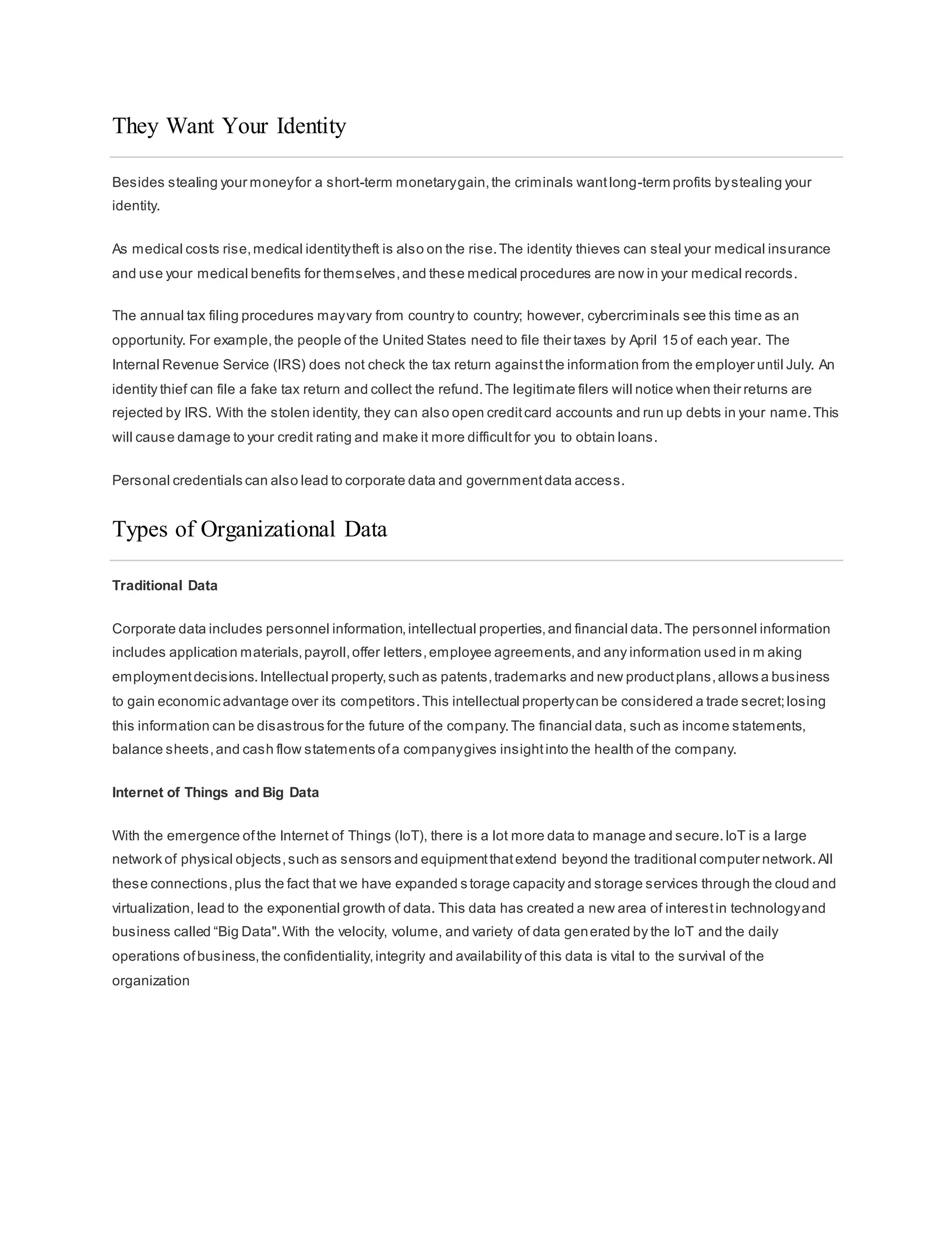 They Want Your Identity
Besides stealing your moneyfor a short-term monetarygain,the criminals wantlong-term profits bystealing your
identity.
As medical costs rise,medical identitytheft is also on the rise.The identity thieves can steal your medical insurance
and use your medical benefits for themselves,and these medical procedures are now in your medical records.
The annual tax filing procedures mayvary from country to country; however, cybercriminals see this time as an
opportunity. For example,the people of the United States need to file their taxes by April 15 of each year. The
Internal Revenue Service (IRS) does not check the tax return againstthe information from the employer until July. An
identity thief can file a fake tax return and collect the refund.The legitimate filers will notice when their returns are
rejected by IRS. With the stolen identity, they can also open creditcard accounts and run up debts in your name.This
will cause damage to your credit rating and make it more difficultfor you to obtain loans.
Personal credentials can also lead to corporate data and governmentdata access.
Types of Organizational Data
Traditional Data
Corporate data includes personnel information,intellectual properties,and financial data.The personnel information
includes application materials,payroll,offer letters,employee agreements,and any information used in m aking
employmentdecisions.Intellectual property,such as patents,trademarks and new productplans,allows a business
to gain economic advantage over its competitors.This intellectual propertycan be considered a trade secret;losing
this information can be disastrous for the future of the company.The financial data, such as income statements,
balance sheets,and cash flow statements ofa companygives insightinto the health of the company.
Internet of Things and Big Data
With the emergence ofthe Internet of Things (IoT), there is a lot more data to manage and secure.IoT is a large
network of physical objects,such as sensors and equipmentthatextend beyond the traditional computer network.All
these connections,plus the fact that we have expanded s torage capacity and storage services through the cloud and
virtualization, lead to the exponential growth of data. This data has created a new area of interestin technologyand
business called “Big Data".With the velocity, volume, and variety of data generated by the IoT and the daily
operations ofbusiness,the confidentiality,integrity and availability of this data is vital to the survival of the
organization
 