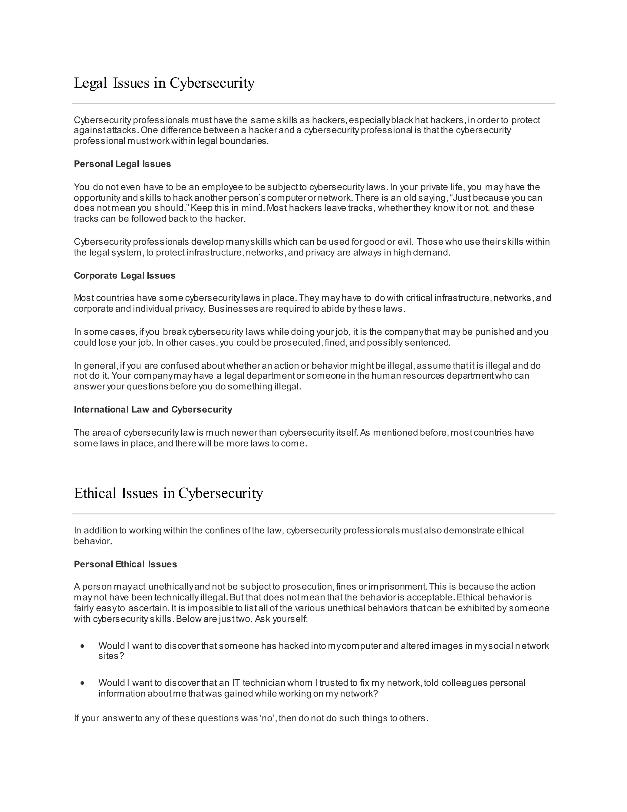 Legal Issues in Cybersecurity
Cybersecurity professionals musthave the same skills as hackers,especiallyblack hat hackers,in order to protect
againstattacks.One difference between a hacker and a cybersecurity professional is thatthe cybersecurity
professional mustwork within legal boundaries.
Personal Legal Issues
You do not even have to be an employee to be subjectto cybersecurity laws.In your private life, you may have the
opportunity and skills to hack another person’s computer or network.There is an old saying,“Just because you can
does notmean you should.” Keep this in mind.Most hackers leave tracks, whether they know it or not, and these
tracks can be followed back to the hacker.
Cybersecurity professionals develop manyskills which can be used for good or evil. Those who use their skills within
the legal system,to protect infrastructure,networks,and privacy are always in high demand.
Corporate Legal Issues
Most countries have some cybersecuritylaws in place.They may have to do with critical infrastructure,networks,and
corporate and individual privacy. Businesses are required to abide by these laws.
In some cases,ifyou break cybersecurity laws while doing your job, it is the companythat may be punished and you
could lose your job. In other cases,you could be prosecuted,fined,and possibly sentenced.
In general,if you are confused aboutwhether an action or behavior mightbe illegal,assume thatit is illegal and do
not do it. Your companymay have a legal departmentor someone in the human resources departmentwho can
answer your questions before you do something illegal.
International Law and Cybersecurity
The area of cybersecurity law is much newer than cybersecurity itself.As mentioned before,mostcountries have
some laws in place,and there will be more laws to come.
Ethical Issues in Cybersecurity
In addition to working within the confines ofthe law, cybersecurity professionals mustalso demonstrate ethical
behavior.
Personal Ethical Issues
A person mayact unethicallyand not be subjectto prosecution,fines or imprisonment.This is because the action
may not have been technically illegal.But that does notmean that the behavior is acceptable.Ethical behavior is
fairly easyto ascertain.It is impossible to listall of the various unethical behaviors thatcan be exhibited by someone
with cybersecurity skills.Below are justtwo. Ask yourself:
 Would I want to discover that someone has hacked into mycomputer and altered images in mysocial n etwork
sites?
 Would I want to discover that an IT technician whom I trusted to fix my network,told colleagues personal
information aboutme thatwas gained while working on my network?
If your answer to any of these questions was ‘no’,then do not do such things to others.
 
