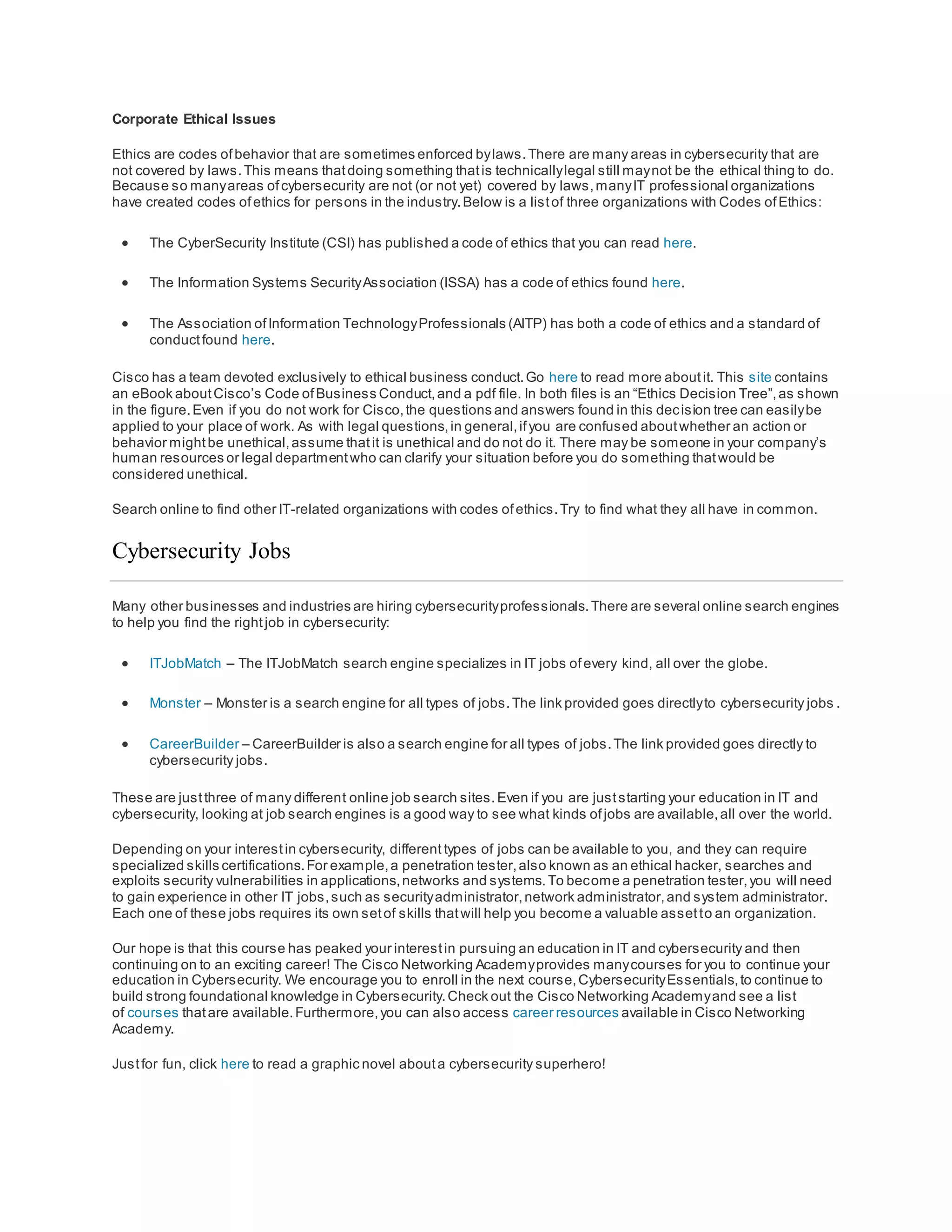 Corporate Ethical Issues
Ethics are codes ofbehavior that are sometimes enforced bylaws.There are many areas in cybersecurity that are
not covered by laws.This means thatdoing something thatis technicallylegal still maynot be the ethical thing to do.
Because so manyareas ofcybersecurity are not (or not yet) covered by laws,manyIT professional organizations
have created codes ofethics for persons in the industry.Below is a listof three organizations with Codes ofEthics:
 The CyberSecurity Institute (CSI) has published a code of ethics that you can read here.
 The Information Systems SecurityAssociation (ISSA) has a code of ethics found here.
 The Association ofInformation TechnologyProfessionals (AITP) has both a code of ethics and a standard of
conductfound here.
Cisco has a team devoted exclusively to ethical business conduct.Go here to read more aboutit. This site contains
an eBook aboutCisco’s Code ofBusiness Conduct,and a pdf file. In both files is an “Ethics Decision Tree”,as shown
in the figure.Even if you do not work for Cisco,the questions and answers found in this decision tree can easilybe
applied to your place of work. As with legal questions,in general,ifyou are confused aboutwhether an action or
behavior mightbe unethical,assume thatit is unethical and do not do it. There may be someone in your company’s
human resources or legal departmentwho can clarify your situation before you do something thatwould be
considered unethical.
Search online to find other IT-related organizations with codes ofethics.Try to find what they all have in common.
Cybersecurity Jobs
Many other businesses and industries are hiring cybersecurityprofessionals.There are several online search engines
to help you find the rightjob in cybersecurity:
 ITJobMatch – The ITJobMatch search engine specializes in IT jobs ofevery kind, all over the globe.
 Monster – Monster is a search engine for all types of jobs.The link provided goes directlyto cybersecurity jobs .
 CareerBuilder – CareerBuilder is also a search engine for all types of jobs.The link provided goes directly to
cybersecurity jobs.
These are justthree of many different online job search sites.Even if you are juststarting your education in IT and
cybersecurity, looking at job search engines is a good way to see what kinds ofjobs are available,all over the world.
Depending on your interestin cybersecurity, different types of jobs can be available to you, and they can require
specialized skills certifications.For example,a penetration tester,also known as an ethical hacker, searches and
exploits security vulnerabilities in applications,networks and systems.To become a penetration tester,you will need
to gain experience in other IT jobs,such as securityadministrator,network administrator,and system administrator.
Each one of these jobs requires its own setof skills thatwill help you become a valuable assetto an organization.
Our hope is that this course has peaked your interestin pursuing an education in IT and cybersecurity and then
continuing on to an exciting career! The Cisco Networking Academyprovides manycourses for you to continue your
education in Cybersecurity. We encourage you to enroll in the next course,CybersecurityEssentials,to continue to
build strong foundational knowledge in Cybersecurity.Check out the Cisco Networking Academyand see a list
of courses thatare available.Furthermore,you can also access career resources available in Cisco Networking
Academy.
Justfor fun, click here to read a graphic novel abouta cybersecurity superhero!
 