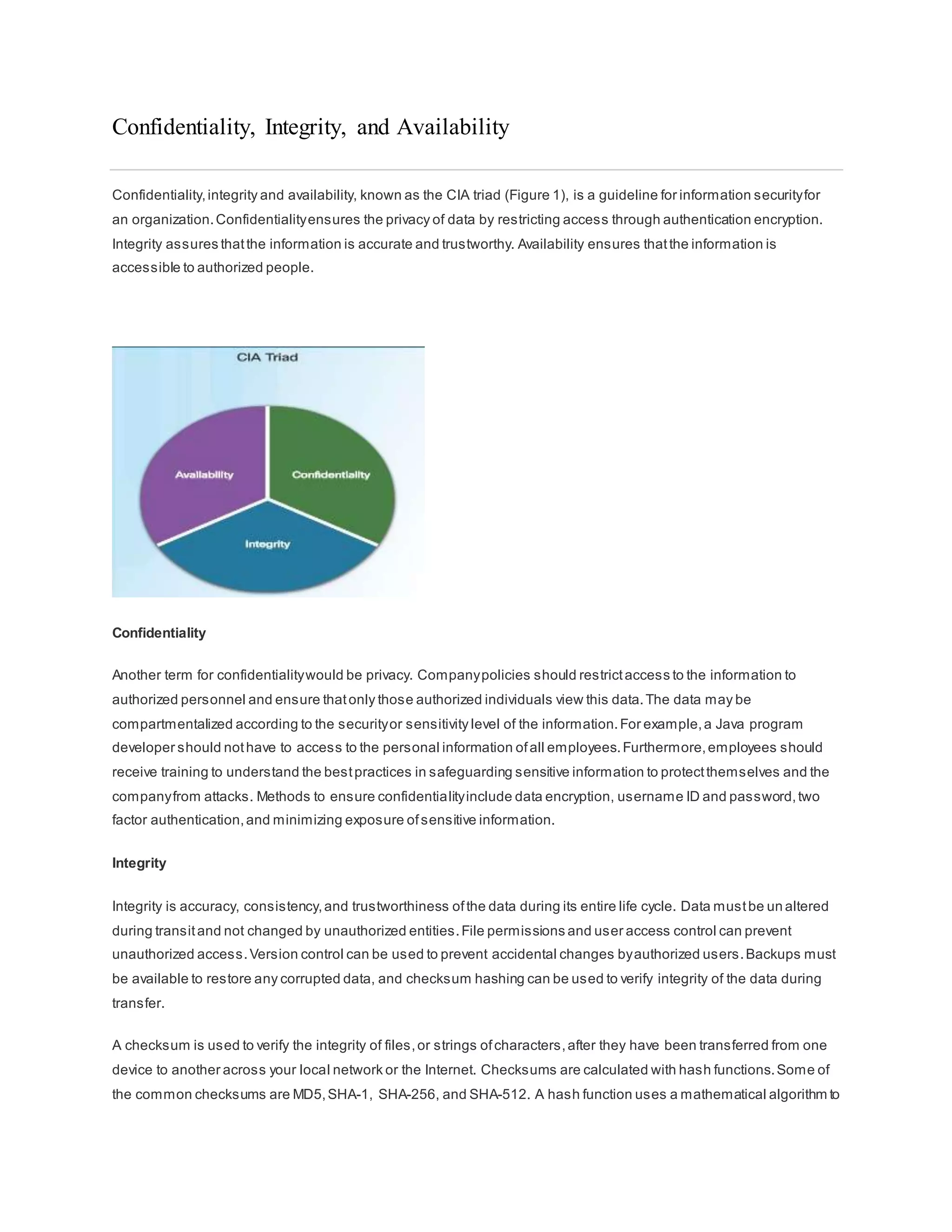 Confidentiality, Integrity, and Availability
Confidentiality,integrity and availability, known as the CIA triad (Figure 1), is a guideline for information securityfor
an organization.Confidentialityensures the privacy of data by restricting access through authentication encryption.
Integrity assures thatthe information is accurate and trustworthy. Availability ensures thatthe information is
accessible to authorized people.
Confidentiality
Another term for confidentialitywould be privacy. Companypolicies should restrictaccess to the information to
authorized personnel and ensure thatonly those authorized individuals view this data.The data may be
compartmentalized according to the securityor sensitivity level of the information.For example,a Java program
developer should nothave to access to the personal information ofall employees.Furthermore,employees should
receive training to understand the bestpractices in safeguarding sensitive information to protectthemselves and the
companyfrom attacks. Methods to ensure confidentialityinclude data encryption, username ID and password,two
factor authentication,and minimizing exposure ofsensitive information.
Integrity
Integrity is accuracy, consistency,and trustworthiness ofthe data during its entire life cycle. Data mustbe un altered
during transitand not changed by unauthorized entities.File permissions and user access control can prevent
unauthorized access.Version control can be used to prevent accidental changes byauthorized users.Backups must
be available to restore any corrupted data, and checksum hashing can be used to verify integrity of the data during
transfer.
A checksum is used to verify the integrity of files,or strings ofcharacters,after they have been transferred from one
device to another across your local network or the Internet. Checksums are calculated with hash functions.Some of
the common checksums are MD5,SHA-1, SHA-256, and SHA-512. A hash function uses a mathematical algorithm to
 