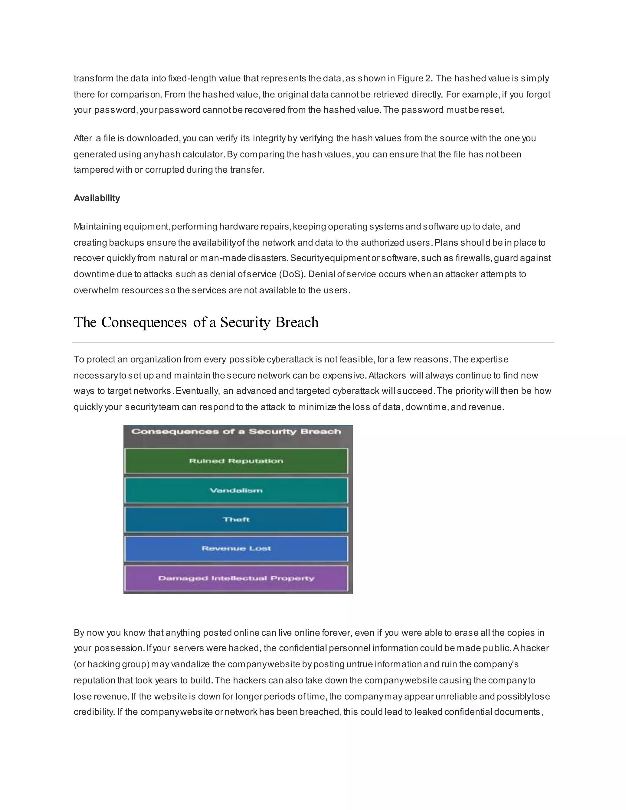 transform the data into fixed-length value that represents the data,as shown in Figure 2. The hashed value is simply
there for comparison.From the hashed value,the original data cannotbe retrieved directly. For example,if you forgot
your password,your password cannotbe recovered from the hashed value.The password mustbe reset.
After a file is downloaded,you can verify its integrity by verifying the hash values from the source with the one you
generated using anyhash calculator.By comparing the hash values,you can ensure that the file has notbeen
tampered with or corrupted during the transfer.
Availability
Maintaining equipment,performing hardware repairs,keeping operating systems and software up to date, and
creating backups ensure the availabilityof the network and data to the authorized users.Plans shoul d be in place to
recover quickly from natural or man-made disasters.Securityequipmentor software,such as firewalls,guard against
downtime due to attacks such as denial ofservice (DoS). Denial ofservice occurs when an attacker attempts to
overwhelm resources so the services are not available to the users.
The Consequences of a Security Breach
To protect an organization from every possible cyberattack is not feasible,for a few reasons.The expertise
necessaryto set up and maintain the secure network can be expensive.Attackers will always continue to find new
ways to target networks.Eventually, an advanced and targeted cyberattack will succeed.The priority will then be how
quickly your securityteam can respond to the attack to minimize the loss of data, downtime,and revenue.
By now you know that anything posted online can live online forever, even if you were able to erase all the copies in
your possession.Ifyour servers were hacked, the confidential personnel information could be made public.A hacker
(or hacking group) may vandalize the companywebsite by posting untrue information and ruin the company’s
reputation that took years to build.The hackers can also take down the companywebsite causing the companyto
lose revenue.If the website is down for longer periods oftime,the companymay appear unreliable and possiblylose
credibility. If the companywebsite or network has been breached,this could lead to leaked confidential documents,
 