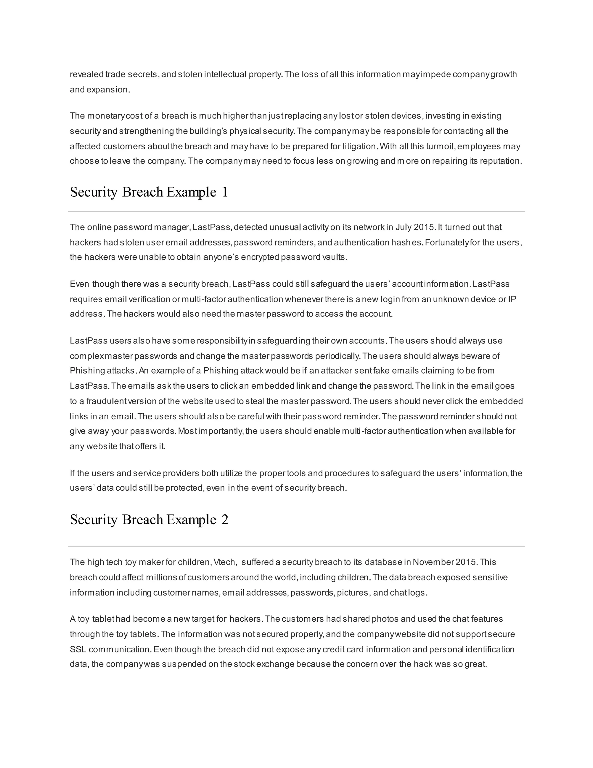 revealed trade secrets,and stolen intellectual property.The loss ofall this information mayimpede companygrowth
and expansion.
The monetarycost of a breach is much higher than justreplacing any lostor stolen devices,investing in existing
security and strengthening the building’s physical security.The companymay be responsible for contacting all the
affected customers aboutthe breach and may have to be prepared for litigation.With all this turmoil,employees may
choose to leave the company. The companymay need to focus less on growing and m ore on repairing its reputation.
Security Breach Example 1
The online password manager,LastPass,detected unusual activity on its network in July 2015.It turned out that
hackers had stolen user email addresses,password reminders,and authentication hashes.Fortunatelyfor the users,
the hackers were unable to obtain anyone’s encrypted password vaults.
Even though there was a security breach,LastPass could still safeguard the users’ accountinformation.LastPass
requires email verification or multi-factor authentication whenever there is a new login from an unknown device or IP
address.The hackers would also need the master password to access the account.
LastPass users also have some responsibilityin safeguarding their own accounts.The users should always use
complexmaster passwords and change the master passwords periodically.The users should always beware of
Phishing attacks.An example of a Phishing attack would be if an attacker sentfake emails claiming to be from
LastPass.The emails ask the users to click an embedded link and change the password.The link in the email goes
to a fraudulentversion of the website used to steal the master password.The users should never click the embedded
links in an email.The users should also be careful with their password reminder.The password reminder should not
give away your passwords.Mostimportantly,the users should enable multi-factor authentication when available for
any website thatoffers it.
If the users and service providers both utilize the proper tools and procedures to safeguard the users’ information,the
users’ data could still be protected,even in the event of security breach.
Security Breach Example 2
The high tech toy maker for children,Vtech, suffered a security breach to its database in November 2015.This
breach could affect millions ofcustomers around the world,including children.The data breach exposed sensitive
information including customer names,email addresses,passwords,pictures, and chatlogs.
A toy tablethad become a new target for hackers.The customers had shared photos and used the chat features
through the toy tablets.The information was notsecured properly,and the companywebsite did not supportsecure
SSL communication. Even though the breach did not expose any credit card information and personal identification
data, the companywas suspended on the stock exchange because the concern over the hack was so great.
 
