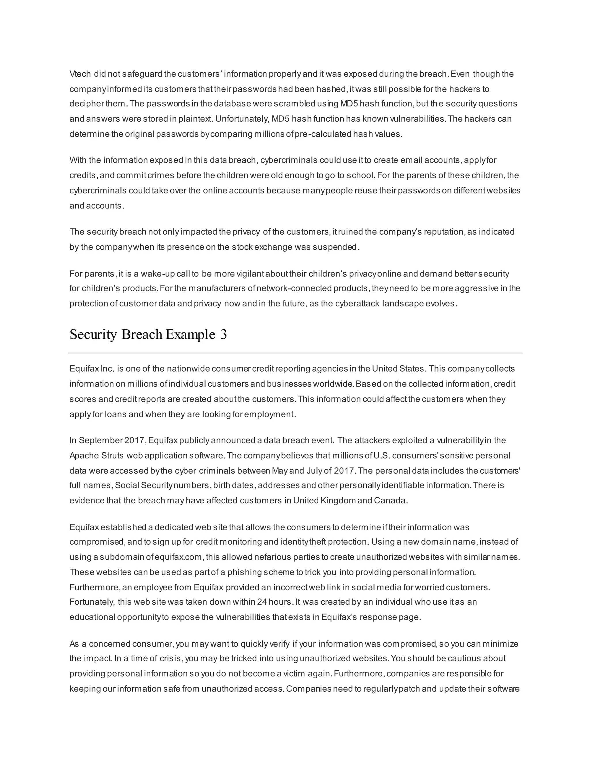 Vtech did not safeguard the customers’ information properly and it was exposed during the breach.Even though the
companyinformed its customers thattheir passwords had been hashed,itwas still possible for the hackers to
decipher them.The passwords in the database were scrambled using MD5 hash function,but the security questions
and answers were stored in plaintext. Unfortunately, MD5 hash function has known vulnerabilities.The hackers can
determine the original passwords bycomparing millions ofpre-calculated hash values.
With the information exposed in this data breach, cybercriminals could use itto create email accounts,applyfor
credits,and commitcrimes before the children were old enough to go to school.For the parents of these children,the
cybercriminals could take over the online accounts because manypeople reuse their passwords on differentwebsites
and accounts.
The security breach not only impacted the privacy of the customers,itruined the company’s reputation,as indicated
by the companywhen its presence on the stock exchange was suspended.
For parents,it is a wake-up call to be more vigilantabouttheir children’s privacyonline and demand better security
for children’s products.For the manufacturers ofnetwork-connected products,theyneed to be more aggressive in the
protection of customer data and privacy now and in the future, as the cyberattack landscape evolves.
Security Breach Example 3
Equifax Inc. is one of the nationwide consumer creditreporting agencies in the United States. This companycollects
information on millions ofindividual customers and businesses worldwide.Based on the collected information,credit
scores and creditreports are created aboutthe customers.This information could affectthe customers when they
apply for loans and when they are looking for employment.
In September 2017,Equifax publicly announced a data breach event. The attackers exploited a vulnerabilityin the
Apache Struts web application software.The companybelieves that millions ofU.S. consumers'sensitive personal
data were accessed bythe cyber criminals between May and July of 2017.The personal data includes the customers'
full names,Social Securitynumbers,birth dates,addresses and other personallyidentifiable information.There is
evidence that the breach may have affected customers in United Kingdom and Canada.
Equifax established a dedicated web site that allows the consumers to determine iftheir information was
compromised,and to sign up for credit monitoring and identitytheft protection. Using a new domain name,instead of
using a subdomain ofequifax.com,this allowed nefarious parties to create unauthorized websites with similar names.
These websites can be used as partof a phishing scheme to trick you into providing personal information.
Furthermore,an employee from Equifax provided an incorrectweb link in social media for worried customers.
Fortunately, this web site was taken down within 24 hours.It was created by an individual who use itas an
educational opportunityto expose the vulnerabilities thatexists in Equifax's response page.
As a concerned consumer,you may want to quickly verify if your information was compromised,so you can minimize
the impact.In a time of crisis,you may be tricked into using unauthorized websites.You should be cautious about
providing personal information so you do not become a victim again.Furthermore,companies are responsible for
keeping our information safe from unauthorized access.Companies need to regularlypatch and update their software
 