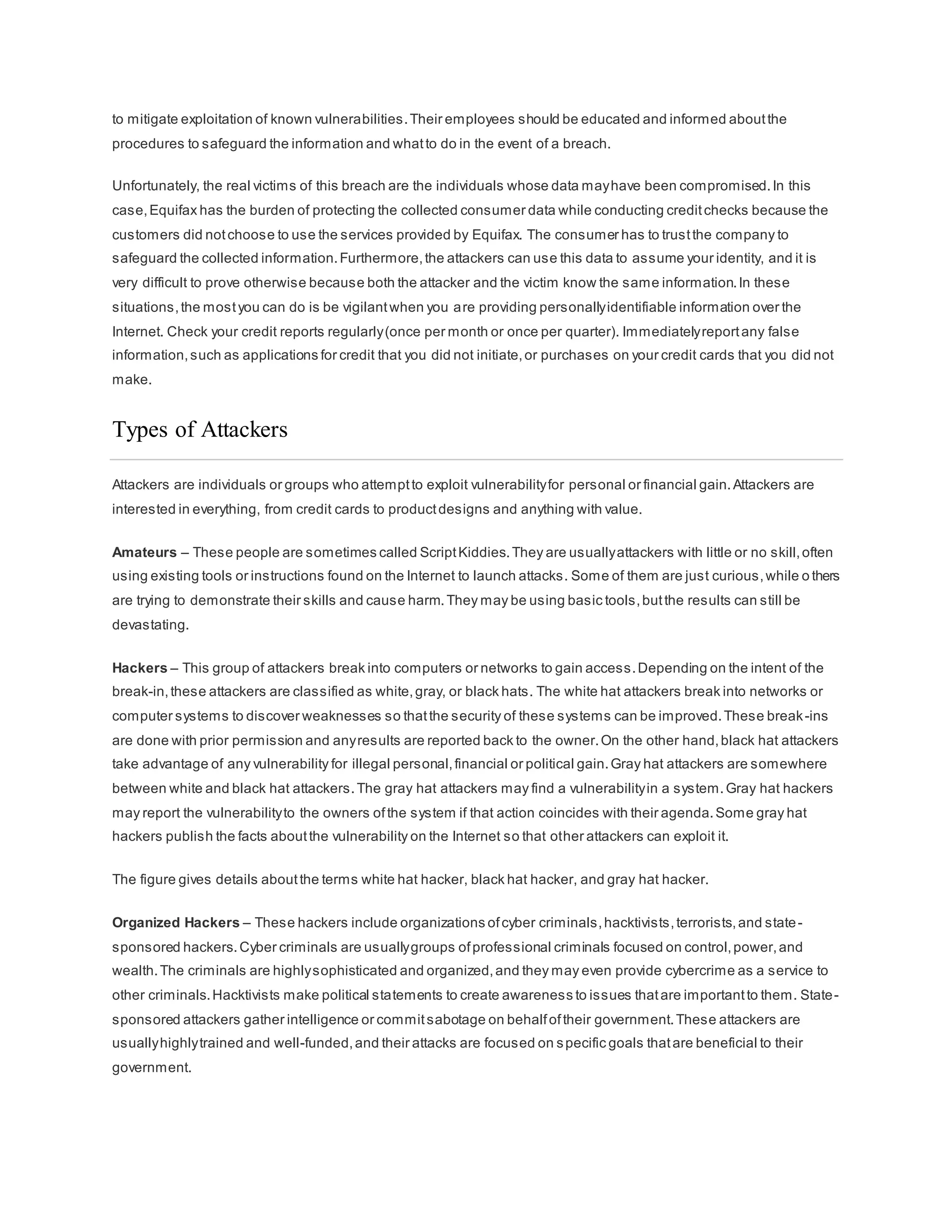 to mitigate exploitation of known vulnerabilities.Their employees should be educated and informed aboutthe
procedures to safeguard the information and whatto do in the event of a breach.
Unfortunately, the real victims of this breach are the individuals whose data mayhave been compromised.In this
case,Equifax has the burden of protecting the collected consumer data while conducting creditchecks because the
customers did notchoose to use the services provided by Equifax. The consumer has to trustthe company to
safeguard the collected information.Furthermore,the attackers can use this data to assume your identity, and it is
very difficult to prove otherwise because both the attacker and the victim know the same information.In these
situations,the mostyou can do is be vigilantwhen you are providing personallyidentifiable information over the
Internet. Check your credit reports regularly(once per month or once per quarter). Immediatelyreportany false
information,such as applications for credit that you did not initiate,or purchases on your credit cards that you did not
make.
Types of Attackers
Attackers are individuals or groups who attemptto exploit vulnerabilityfor personal or financial gain.Attackers are
interested in everything, from credit cards to productdesigns and anything with value.
Amateurs – These people are sometimes called ScriptKiddies.They are usuallyattackers with little or no skill,often
using existing tools or instructions found on the Internet to launch attacks. Some of them are just curious,while o thers
are trying to demonstrate their skills and cause harm.They may be using basic tools,butthe results can still be
devastating.
Hackers – This group of attackers break into computers or networks to gain access.Depending on the intent of the
break-in,these attackers are classified as white,gray, or black hats. The white hat attackers break into networks or
computer systems to discover weaknesses so thatthe security of these systems can be improved.These break-ins
are done with prior permission and anyresults are reported back to the owner.On the other hand,black hat attackers
take advantage of any vulnerability for illegal personal,financial or political gain.Gray hat attackers are somewhere
between white and black hat attackers.The gray hat attackers may find a vulnerabilityin a system.Gray hat hackers
may report the vulnerabilityto the owners ofthe system if that action coincides with their agenda.Some gray hat
hackers publish the facts aboutthe vulnerability on the Internet so that other attackers can exploit it.
The figure gives details aboutthe terms white hat hacker, black hat hacker, and gray hat hacker.
Organized Hackers – These hackers include organizations ofcyber criminals,hacktivists,terrorists,and state-
sponsored hackers.Cyber criminals are usuallygroups ofprofessional criminals focused on control,power,and
wealth.The criminals are highlysophisticated and organized,and they may even provide cybercrime as a service to
other criminals.Hacktivists make political statements to create awareness to issues thatare importantto them. State-
sponsored attackers gather intelligence or commitsabotage on behalfoftheir government.These attackers are
usuallyhighlytrained and well-funded,and their attacks are focused on specific goals thatare beneficial to their
government.
 