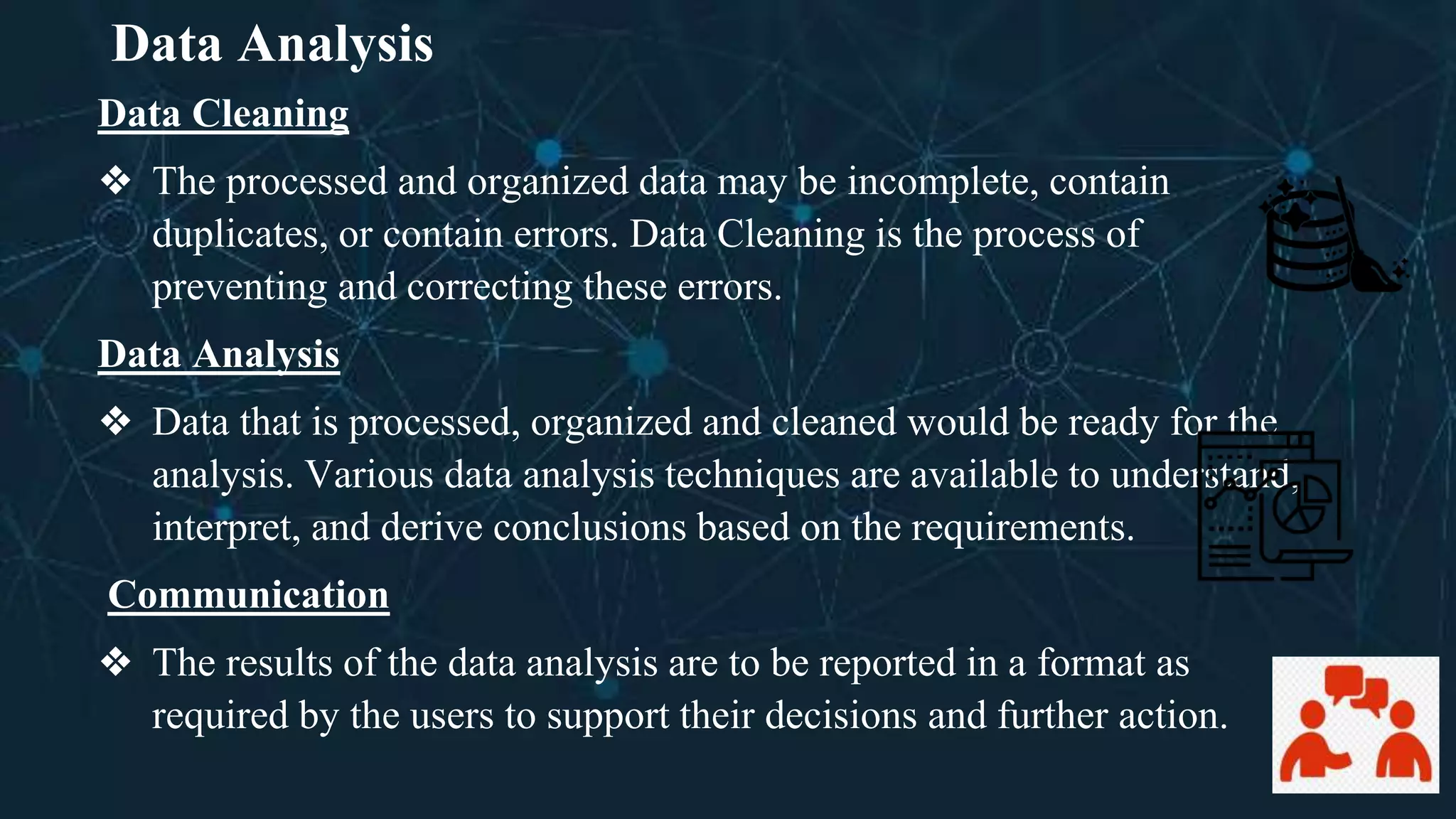 Data Analysis
Data Cleaning
❖ The processed and organized data may be incomplete, contain
duplicates, or contain errors. Data Cleaning is the process of
preventing and correcting these errors.
Data Analysis
❖ Data that is processed, organized and cleaned would be ready for the
analysis. Various data analysis techniques are available to understand,
interpret, and derive conclusions based on the requirements.
Communication
❖ The results of the data analysis are to be reported in a format as
required by the users to support their decisions and further action.
 
