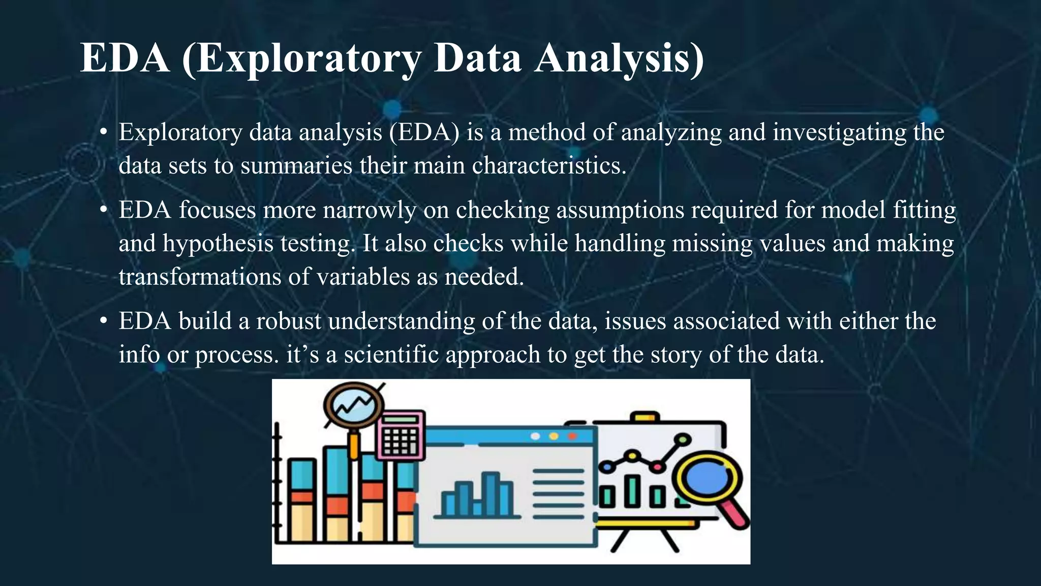 EDA (Exploratory Data Analysis)
• Exploratory data analysis (EDA) is a method of analyzing and investigating the
data sets to summaries their main characteristics.
• EDA focuses more narrowly on checking assumptions required for model fitting
and hypothesis testing. It also checks while handling missing values and making
transformations of variables as needed.
• EDA build a robust understanding of the data, issues associated with either the
info or process. it’s a scientific approach to get the story of the data.
 