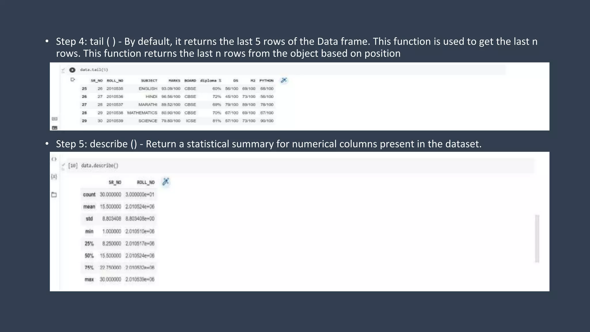 • Step 4: tail ( ) - By default, it returns the last 5 rows of the Data frame. This function is used to get the last n
rows. This function returns the last n rows from the object based on position
• Step 5: describe () - Return a statistical summary for numerical columns present in the dataset.
 