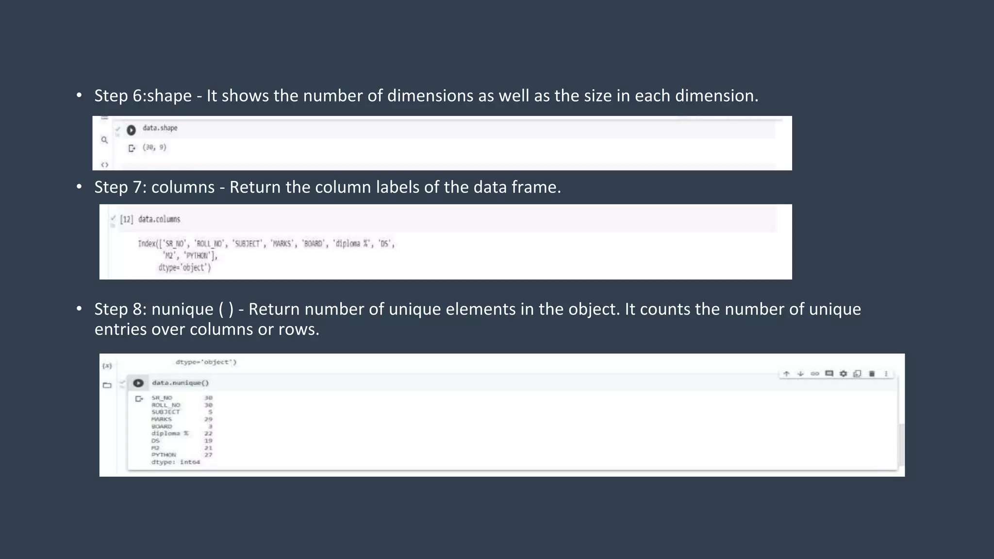 • Step 6:shape - It shows the number of dimensions as well as the size in each dimension.
• Step 7: columns - Return the column labels of the data frame.
• Step 8: nunique ( ) - Return number of unique elements in the object. It counts the number of unique
entries over columns or rows.
 