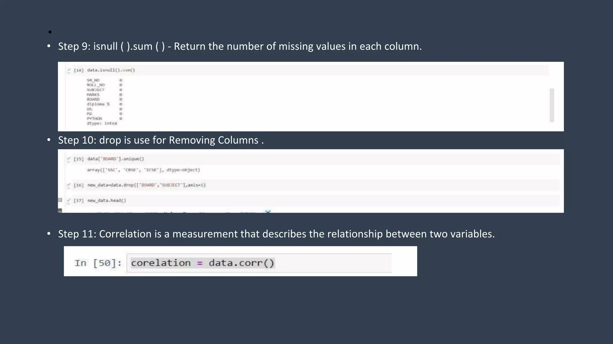 .
• Step 9: isnull ( ).sum ( ) - Return the number of missing values in each column.
• Step 10: drop is use for Removing Columns .
• Step 11: Correlation is a measurement that describes the relationship between two variables.
 