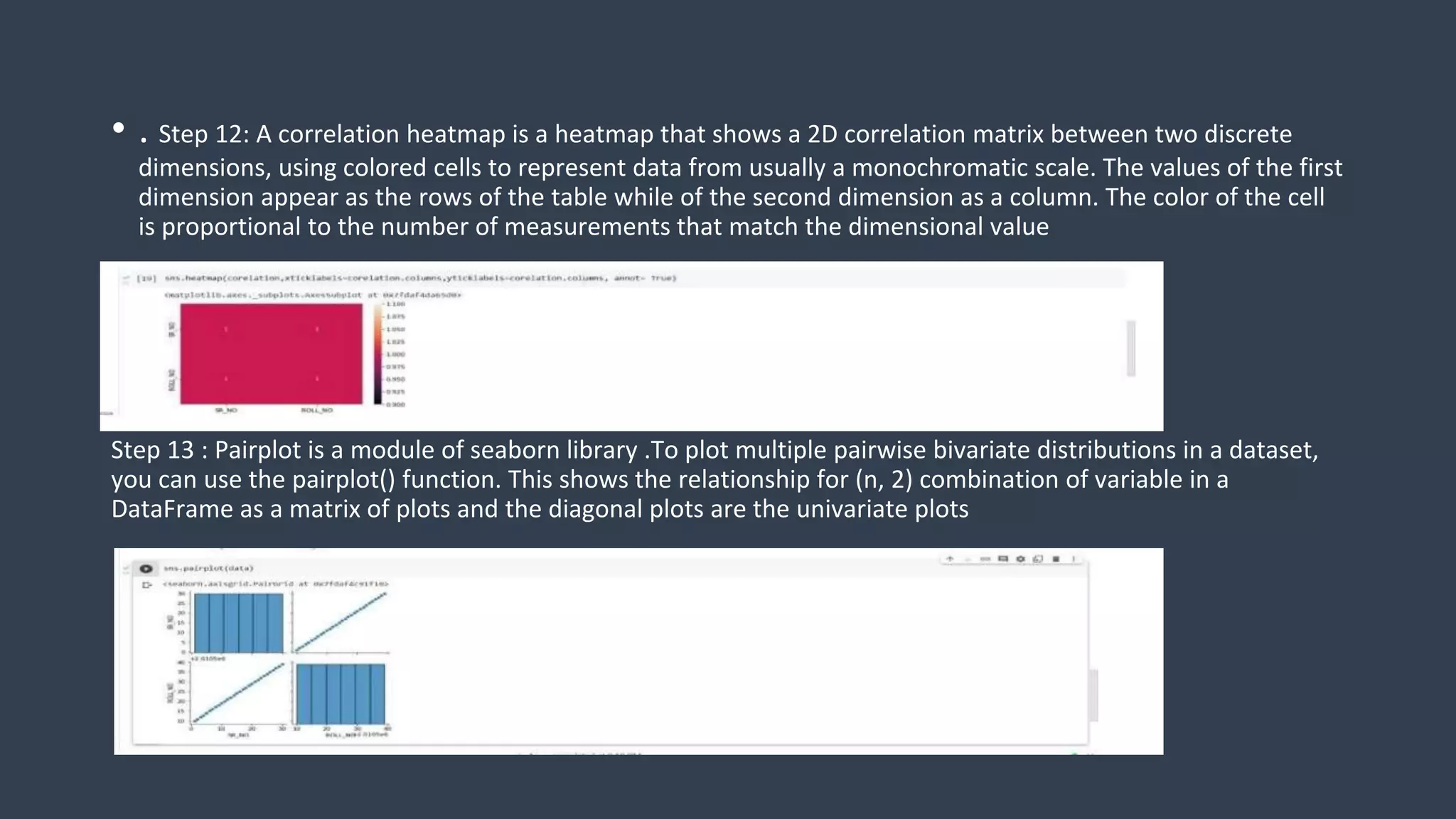 • . Step 12: A correlation heatmap is a heatmap that shows a 2D correlation matrix between two discrete
dimensions, using colored cells to represent data from usually a monochromatic scale. The values of the first
dimension appear as the rows of the table while of the second dimension as a column. The color of the cell
is proportional to the number of measurements that match the dimensional value
Step 13 : Pairplot is a module of seaborn library .To plot multiple pairwise bivariate distributions in a dataset,
you can use the pairplot() function. This shows the relationship for (n, 2) combination of variable in a
DataFrame as a matrix of plots and the diagonal plots are the univariate plots
 