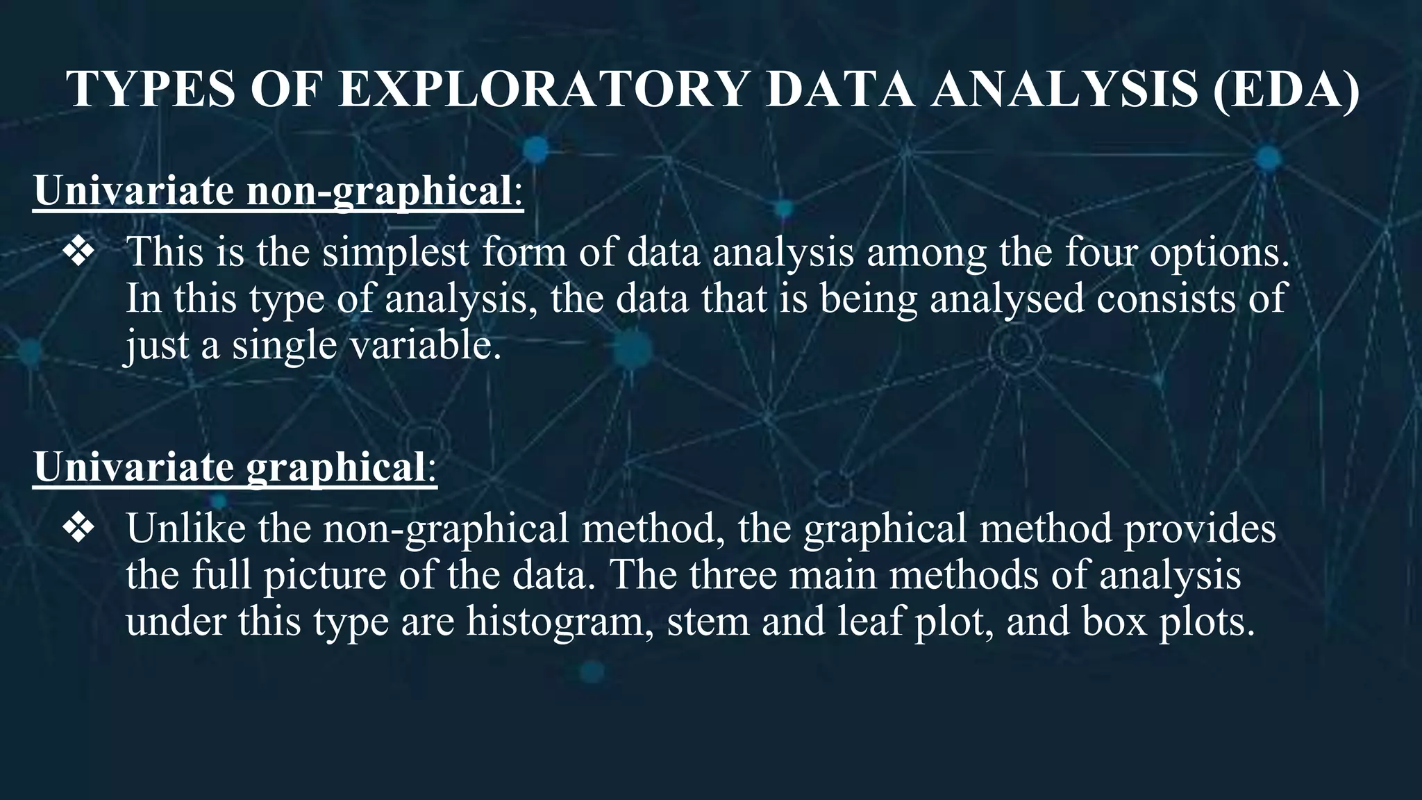 TYPES OF EXPLORATORY DATA ANALYSIS (EDA)
Univariate non-graphical:
❖ This is the simplest form of data analysis among the four options.
In this type of analysis, the data that is being analysed consists of
just a single variable.
Univariate graphical:
❖ Unlike the non-graphical method, the graphical method provides
the full picture of the data. The three main methods of analysis
under this type are histogram, stem and leaf plot, and box plots.
 