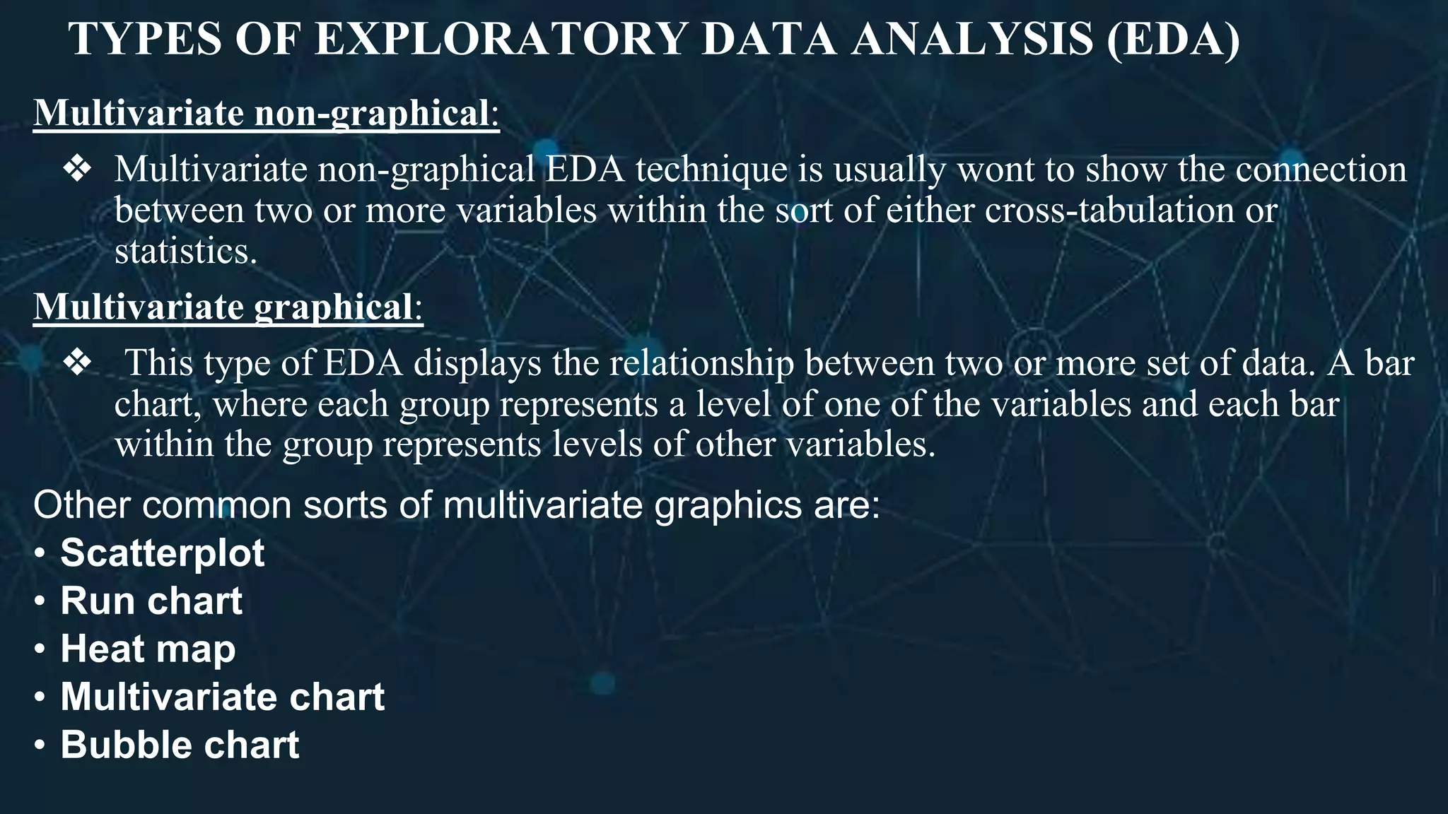 TYPES OF EXPLORATORY DATA ANALYSIS (EDA)
Multivariate non-graphical:
❖ Multivariate non-graphical EDA technique is usually wont to show the connection
between two or more variables within the sort of either cross-tabulation or
statistics.
Multivariate graphical:
❖ This type of EDA displays the relationship between two or more set of data. A bar
chart, where each group represents a level of one of the variables and each bar
within the group represents levels of other variables.
Other common sorts of multivariate graphics are:
• Scatterplot
• Run chart
• Heat map
• Multivariate chart
• Bubble chart
 