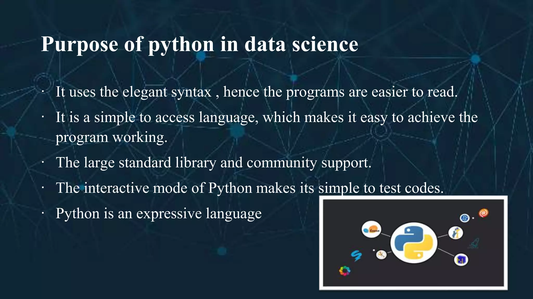 Purpose of python in data science
∙ It uses the elegant syntax , hence the programs are easier to read.
∙ It is a simple to access language, which makes it easy to achieve the
program working.
∙ The large standard library and community support.
∙ The interactive mode of Python makes its simple to test codes.
∙ Python is an expressive language
 