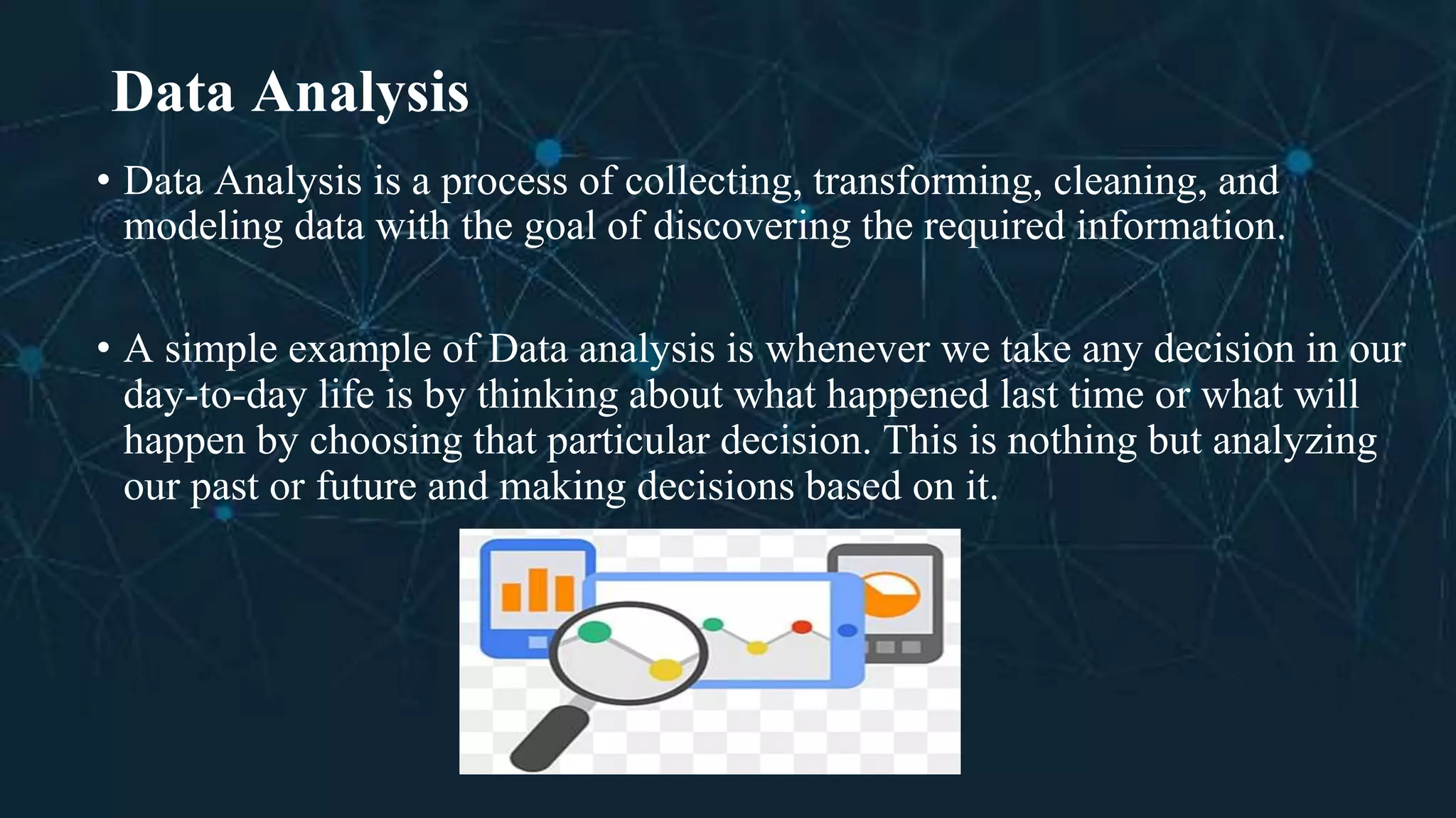 Data Analysis
• Data Analysis is a process of collecting, transforming, cleaning, and
modeling data with the goal of discovering the required information.
• A simple example of Data analysis is whenever we take any decision in our
day-to-day life is by thinking about what happened last time or what will
happen by choosing that particular decision. This is nothing but analyzing
our past or future and making decisions based on it.
 