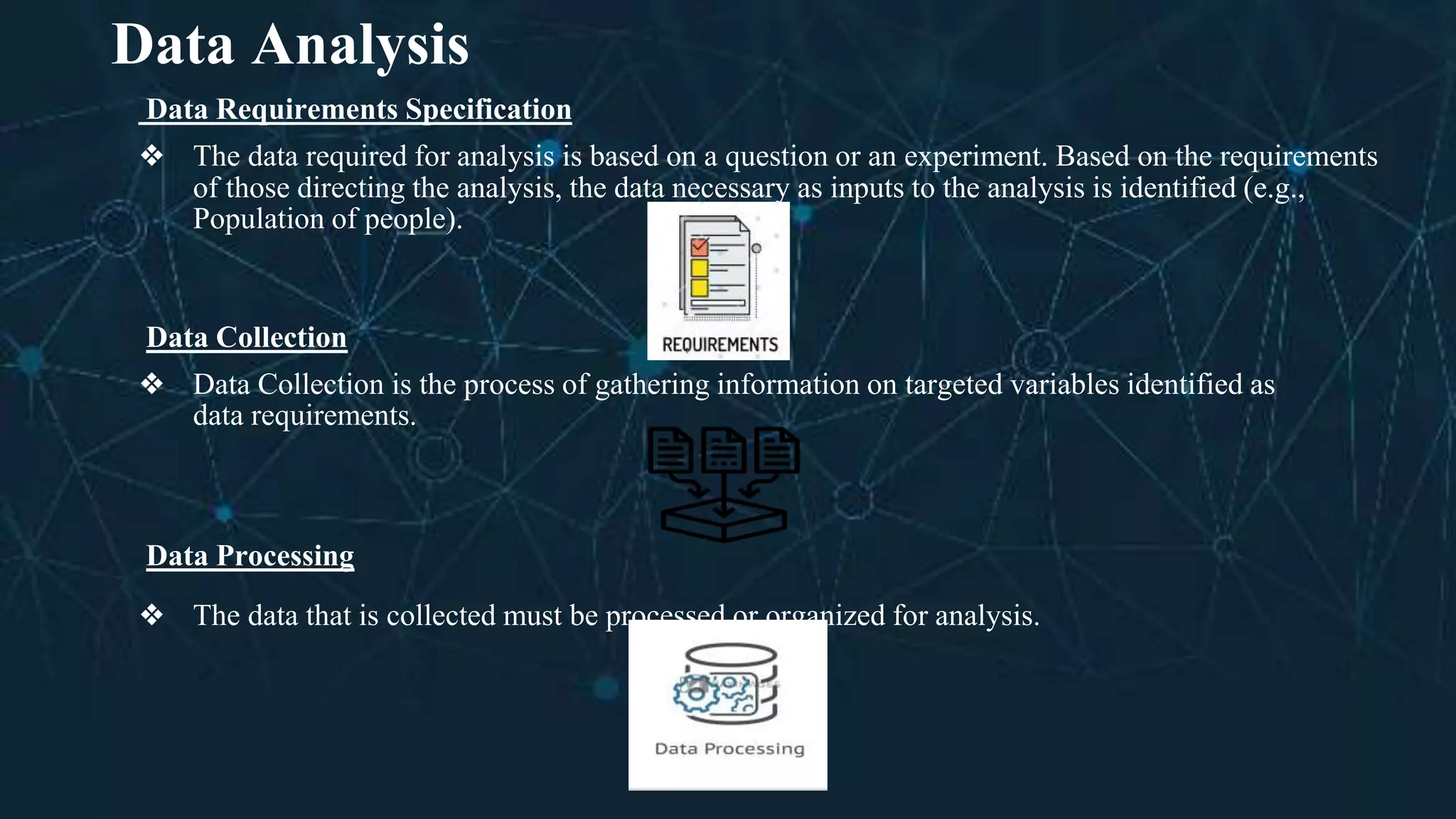 Data Analysis
Data Requirements Specification
❖ The data required for analysis is based on a question or an experiment. Based on the requirements
of those directing the analysis, the data necessary as inputs to the analysis is identified (e.g.,
Population of people).
Data Collection
❖ Data Collection is the process of gathering information on targeted variables identified as
data requirements.
Data Processing
❖ The data that is collected must be processed or organized for analysis.
 