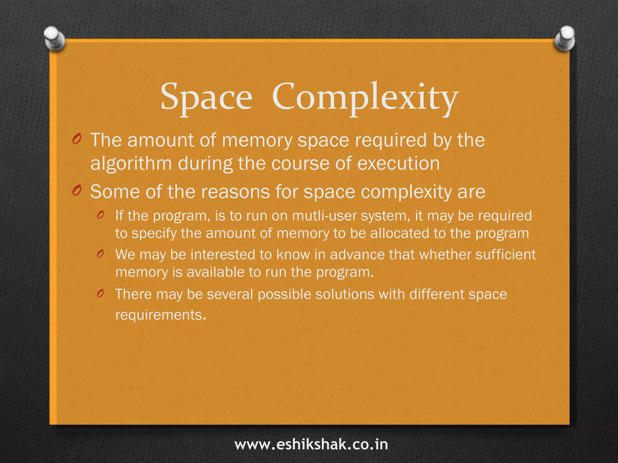 Space  Complexity The amount of memory space required by the algorithm during the course of execution Some of the reasons for space complexity are If the program, is to run on mutli-user system, it may be required to specify the amount of memory to be allocated to the program We may be interested to know in advance that whether sufficient memory is available to run the program. There may be several possible solutions with different space requirements . www.eshikshak.co.in 
