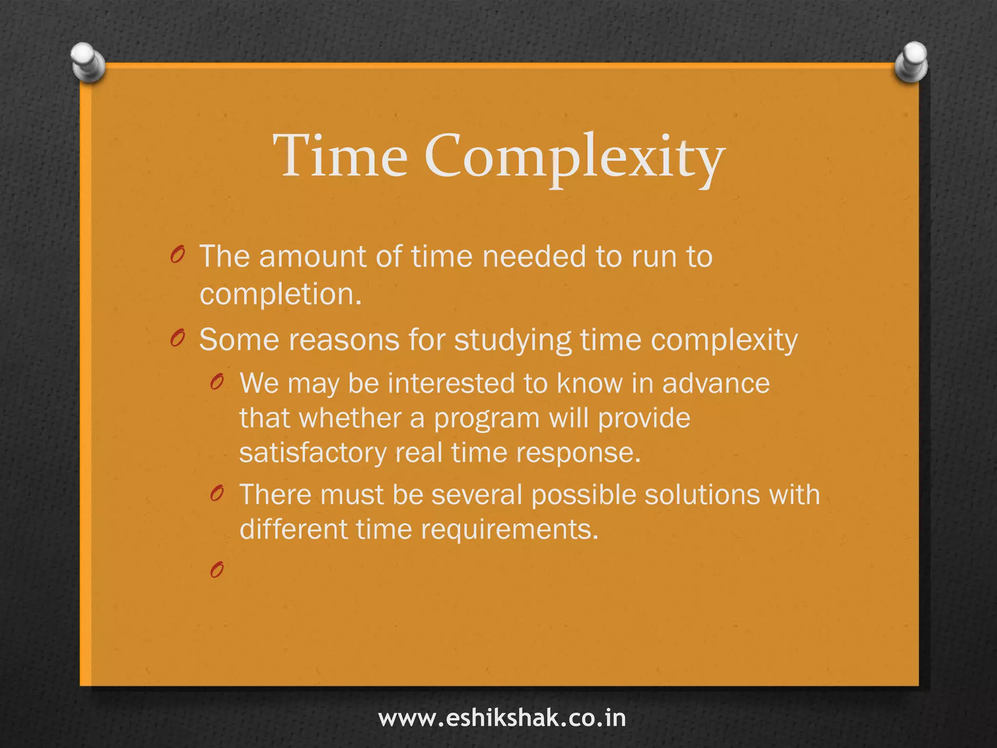 Time Complexity The amount of time needed to run to completion. Some reasons for studying time complexity We may be interested to know in advance that whether a program will provide satisfactory real time response. There must be several possible solutions with different time requirements. www.eshikshak.co.in 