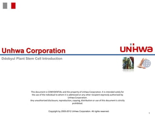 Unhwa Corporation
Ddobyul Plant Stem Cell Introduction




                 This document is CONFIDENTIAL and the property of Unhwa Corporation. It is intended solely for
                  the use of the individual to whom it is addressed or any other recipient expressly authorized by
                                                         Unhwa Corporation.
                 Any unauthorized disclosure, reproduction, copying, distribution or use of this document is strictly
                                                             prohibited.


                                    Copyright by 2005-2012 Unhwa Corporation. All rights reserved.
                                                                                                                        1
 
