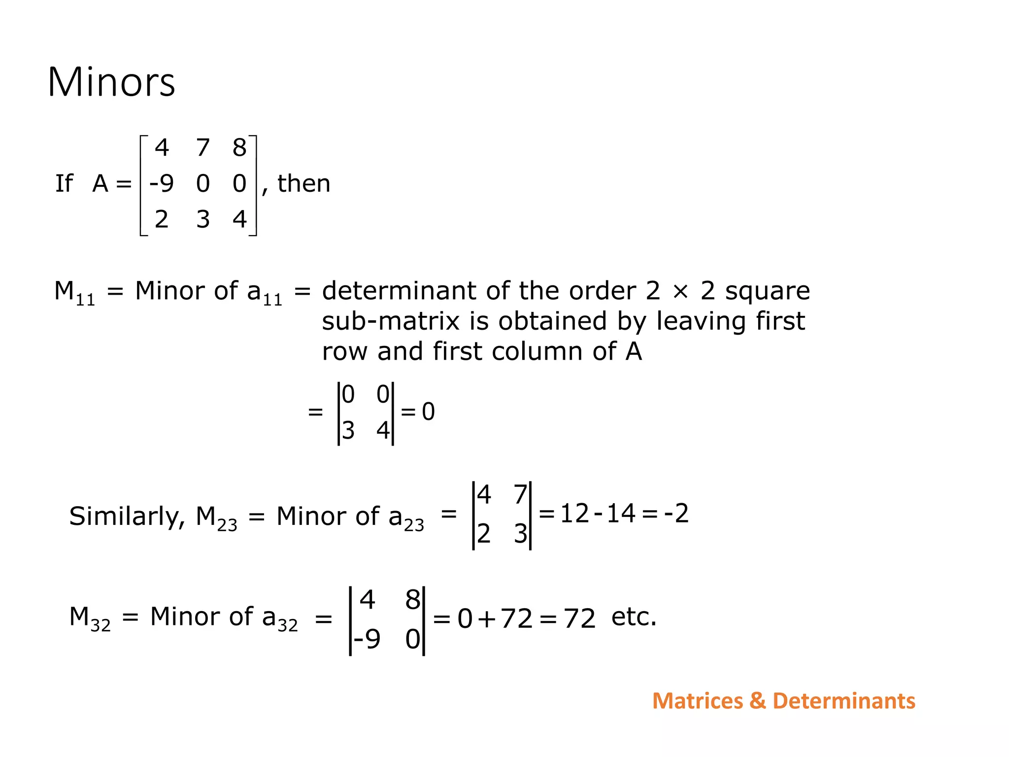 Matrices & Determinants
Minors
4 7 8
If A = -9 0 0 , then
2 3 4
 
 
 
 
 
M11 = Minor of a11 = determinant of the order 2 × 2 square
sub-matrix is obtained by leaving first
row and first column of A
0 0
= =0
3 4
Similarly, M23 = Minor of a23
4 7
= =12-14=-2
2 3
M32 = Minor of a32 etc.
4 8
= =0+72=72
-9 0
 