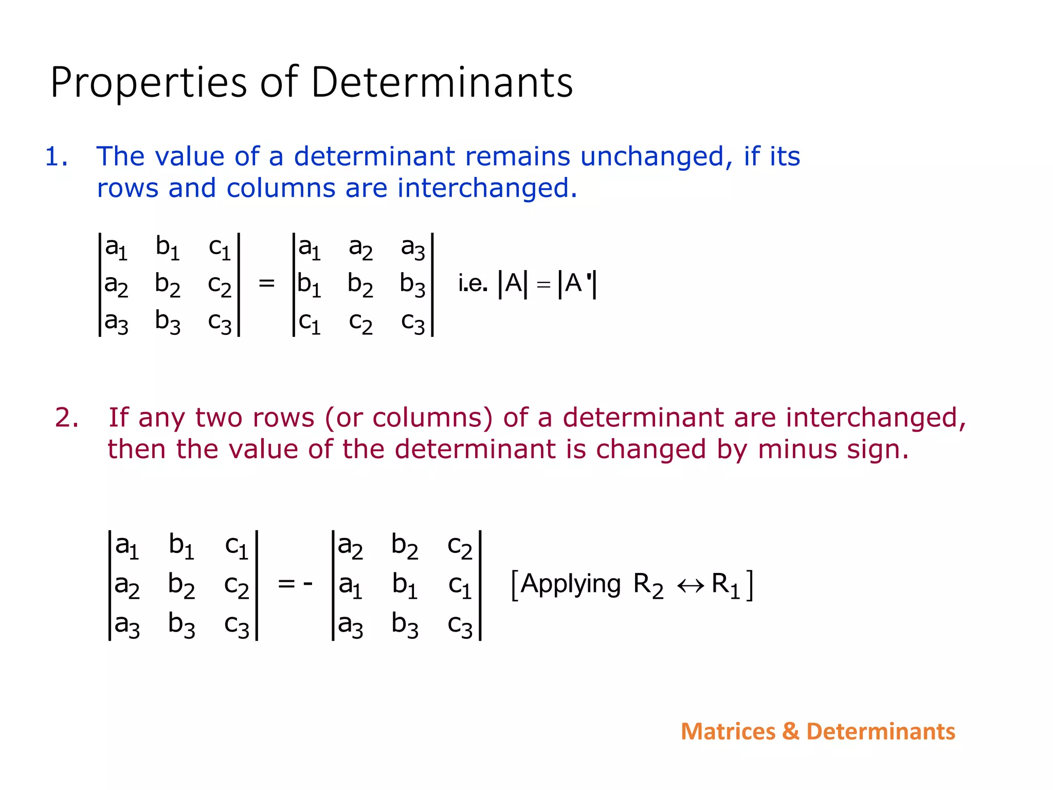 Matrices & Determinants
Properties of Determinants
1. The value of a determinant remains unchanged, if its
rows and columns are interchanged.
1 1 1 1 2 3
2 2 2 1 2 3
3 3 3 1 2 3
a b c a a a
a b c = b b b
a b c c c c
i e A A

. . '
2. If any two rows (or columns) of a determinant are interchanged,
then the value of the determinant is changed by minus sign.
 
1 1 1 2 2 2
2 2 2 1 1 1 2 1
3 3 3 3 3 3
a b c a b c
a b c = - a b c R R
a b c a b c
Applying 
 