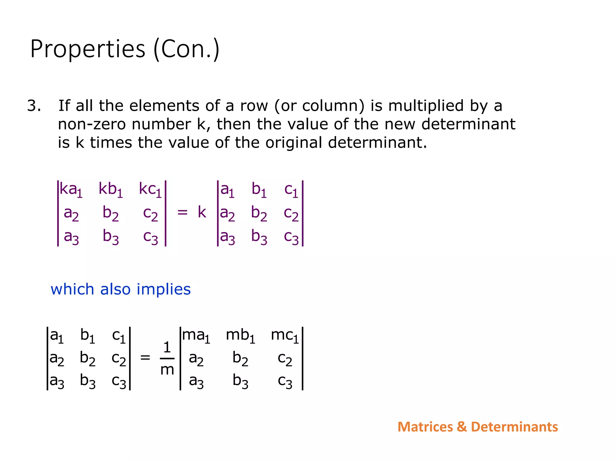 Matrices & Determinants
Properties (Con.)
3. If all the elements of a row (or column) is multiplied by a
non-zero number k, then the value of the new determinant
is k times the value of the original determinant.
1 1 1 1 1 1
2 2 2 2 2 2
3 3 3 3 3 3
ka kb kc a b c
a b c = k a b c
a b c a b c
which also implies
1 1 1 1 1 1
2 2 2 2 2 2
3 3 3 3 3 3
a b c ma mb mc
1
a b c = a b c
m
a b c a b c
 