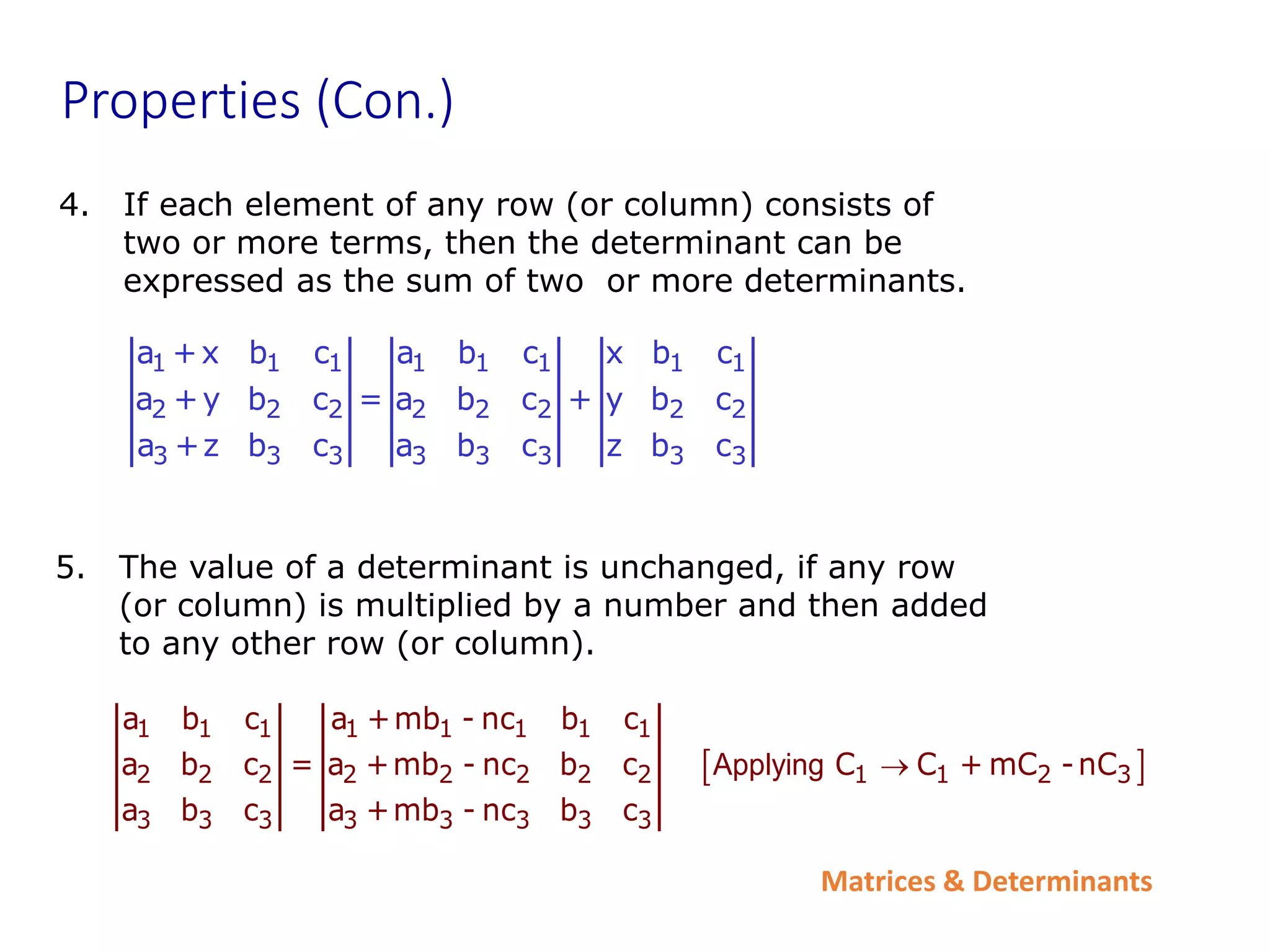 Matrices & Determinants
Properties (Con.)
4. If each element of any row (or column) consists of
two or more terms, then the determinant can be
expressed as the sum of two or more determinants.
1 1 1 1 1 1 1 1
2 2 2 2 2 2 2 2
3 3 3 3 3 3 3 3
a +x b c a b c x b c
a +y b c = a b c + y b c
a +z b c a b c z b c
5. The value of a determinant is unchanged, if any row
(or column) is multiplied by a number and then added
to any other row (or column).
 
1 1 1 1 1 1 1 1
2 2 2 2 2 2 2 2 1 1 2 3
3 3 3 3 3 3 3 3
a b c a +mb - nc b c
a b c = a +mb - nc b c C C + mC -nC
a b c a +mb - nc b c
Applying 
 