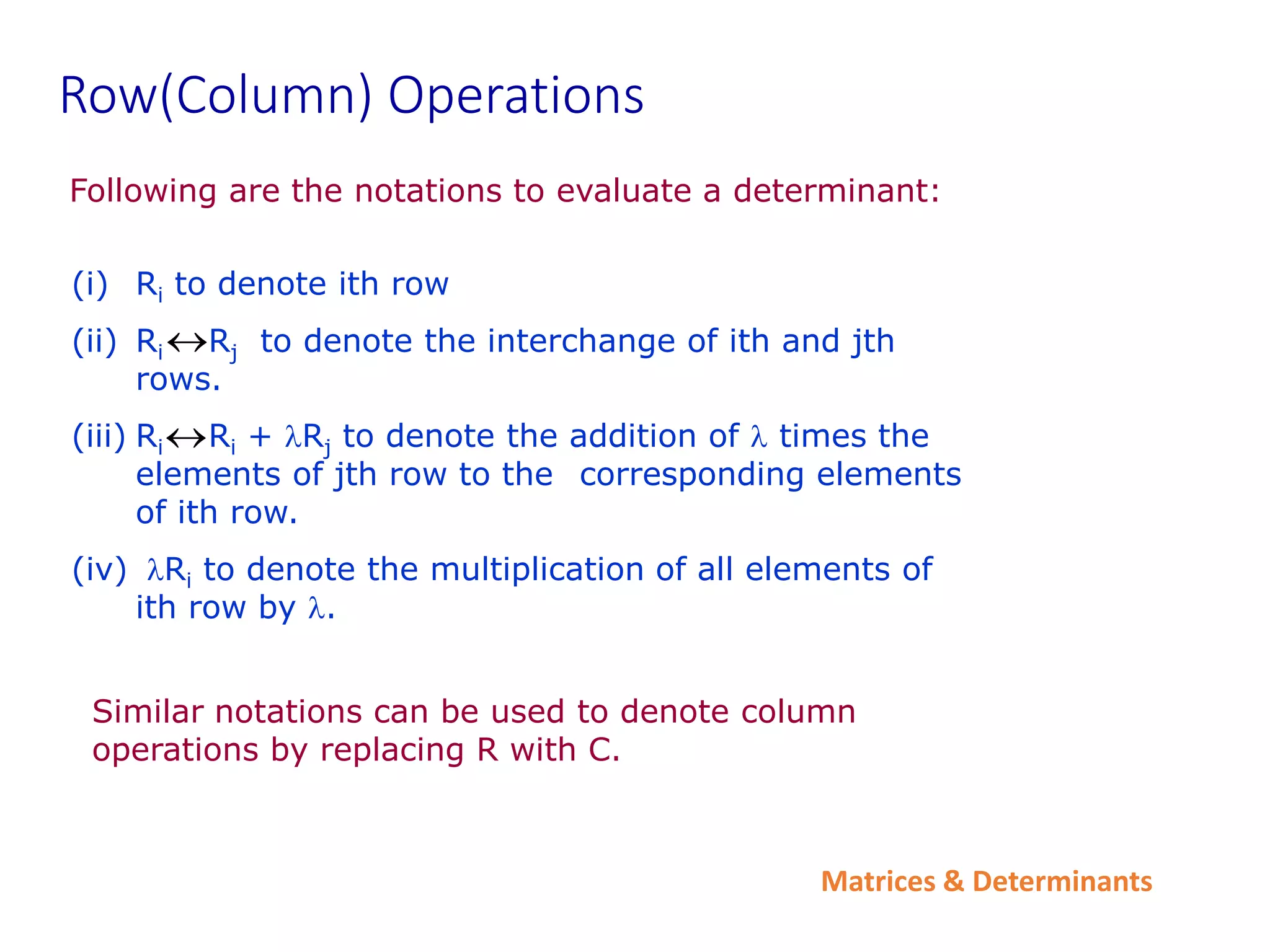 Matrices & Determinants
Row(Column) Operations
Following are the notations to evaluate a determinant:
Similar notations can be used to denote column
operations by replacing R with C.
(i) Ri to denote ith row
(ii) Ri Rj to denote the interchange of ith and jth
rows.
(iii) Ri Ri + lRj to denote the addition of l times the
elements of jth row to the corresponding elements
of ith row.
(iv) lRi to denote the multiplication of all elements of
ith row by l.


 