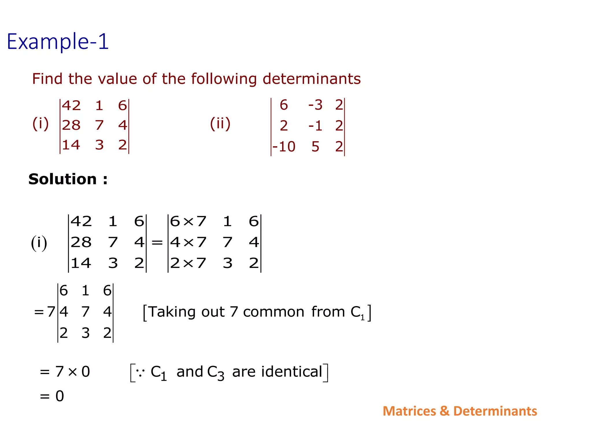Matrices & Determinants
 
42 1 6 6×7 1 6
i 28 7 4 = 4×7 7 4
14 3 2 2×7 3 2
 
1
6 1 6
=7 4 7 4 Taking out 7 common from C
2 3 2
Example-1
6 -3 2
2 -1 2
-10 5 2
42 1 6
28 7 4
14 3 2
Find the value of the following determinants
(i) (ii)
Solution :
1 3
= 7 × 0 C and C are identical
= 0
 
 
 