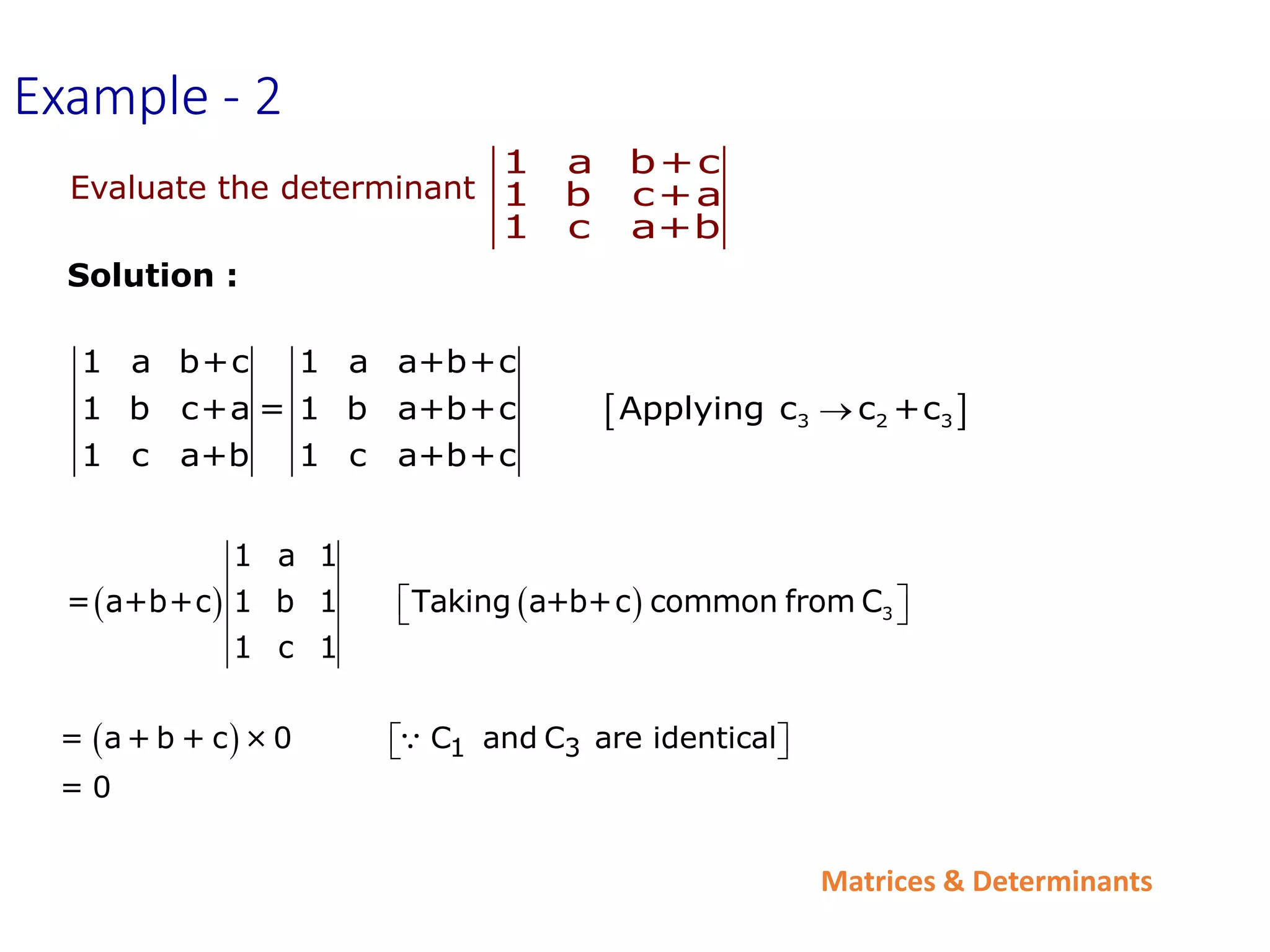 Matrices & Determinants
Evaluate the determinant
1 a b+c
1 b c+a
1 c a+b
Solution :
 
3 2 3
1 a b+c 1 a a+b+c
1 b c+a = 1 b a+b+c Applying c c +c
1 c a+b 1 c a+b+c

    3
1 a 1
= a+b+c 1 b 1 Taking a+b+c common from C
1 c 1
 
 
Example - 2
  1 3
= a + b + c × 0 C and C are identical
= 0
 
 
 