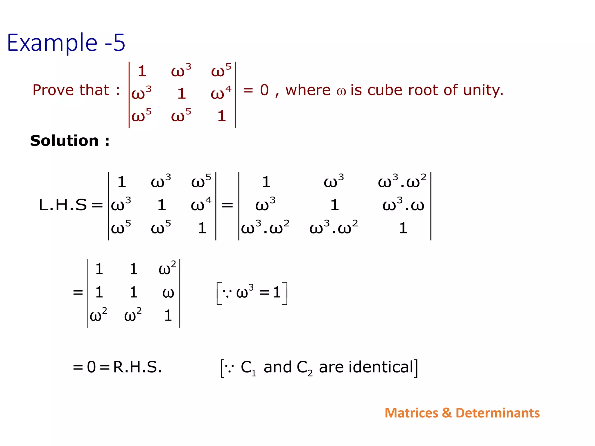 Matrices & Determinants
Prove that : = 0 , where wis cube root of unity.
3 5
3 4
5 5
1 ω ω
ω 1 ω
ω ω 1
3 5 3 3 2
3 4 3 3
5 5 3 2 3 2
1 ω ω 1 ω ω .ω
L.H.S= ω 1 ω = ω 1 ω .ω
ω ω 1 ω .ω ω .ω 1
 
2
3
2 2
1 2
1 1 ω
= 1 1 ω ω =1
ω ω 1
=0=R.H.S. C and C are identical
 
 
Example -5
Solution :
 