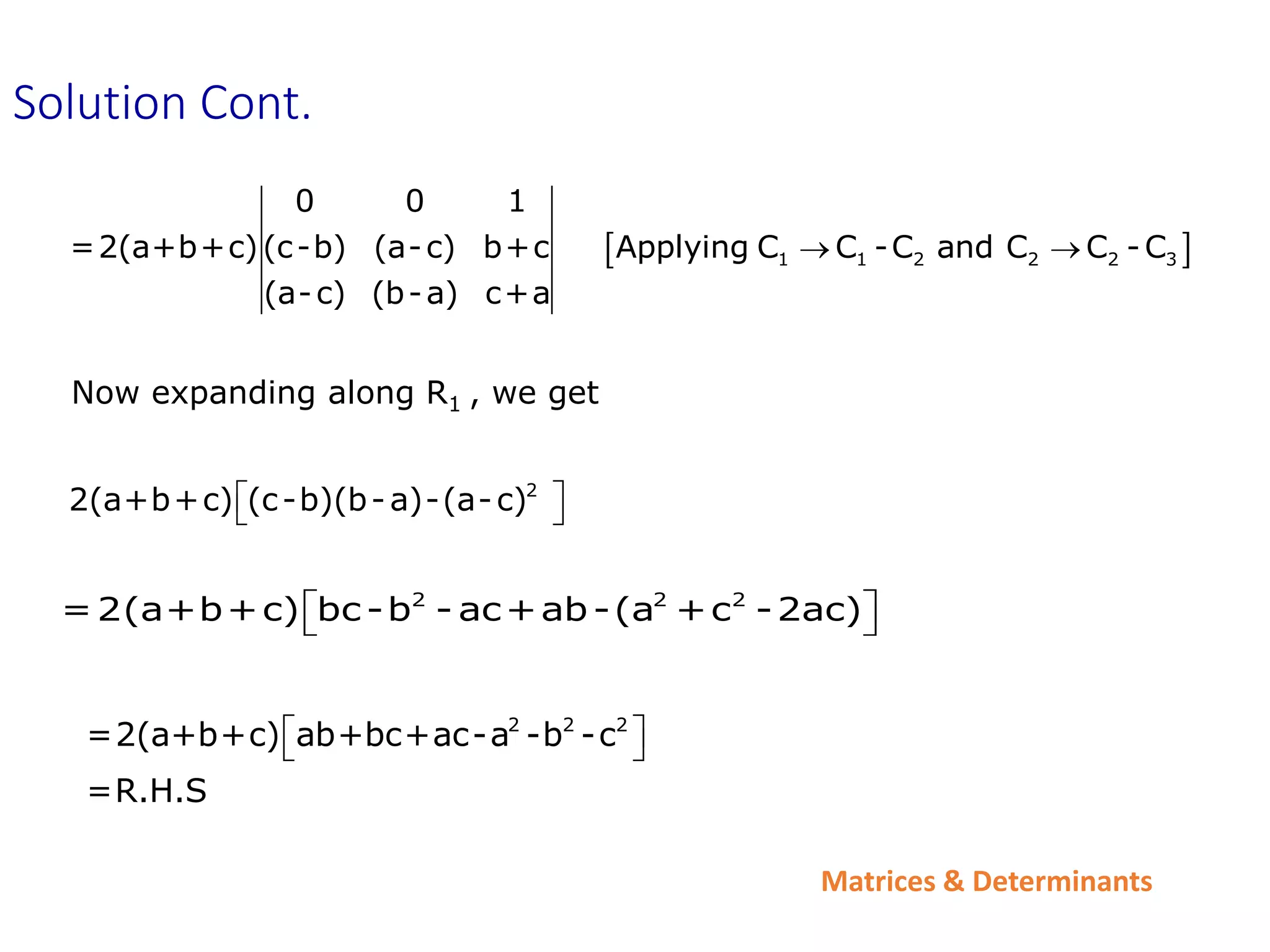 Matrices & Determinants
 
1 1 2 2 2 3
0 0 1
=2(a+b+c)(c-b) (a-c) b+c Applying C C -C and C C -C
(a-c) (b-a) c+a
 
Now expanding along R1 , we get
2
2(a+b+c) (c-b)(b-a)-(a-c)
 
 
2 2 2
=2(a+b+c) bc -b - ac+ab-(a +c -2ac)
 
 
Solution Cont.
2 2 2
=2(a+b+c) ab+bc+ac-a -b -c
=R.H.S
 
 
 
