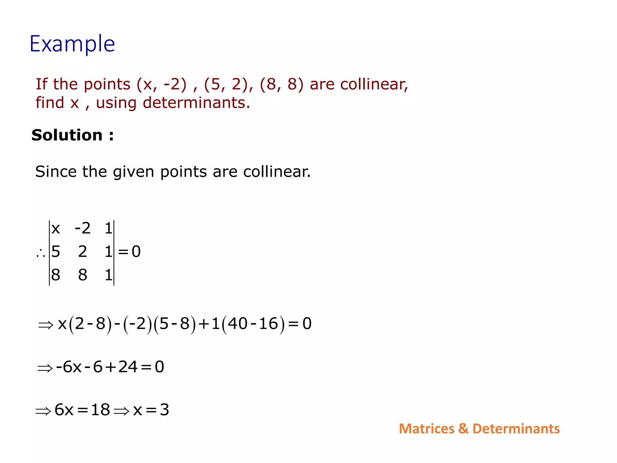 Matrices & Determinants
If the points (x, -2) , (5, 2), (8, 8) are collinear,
find x , using determinants.
Example
Solution :
x -2 1
5 2 1 =0
8 8 1

      
x 2-8 - -2 5-8 +1 40-16 =0

-6x-6+24=0

6x=18 x=3
 
Since the given points are collinear.
 