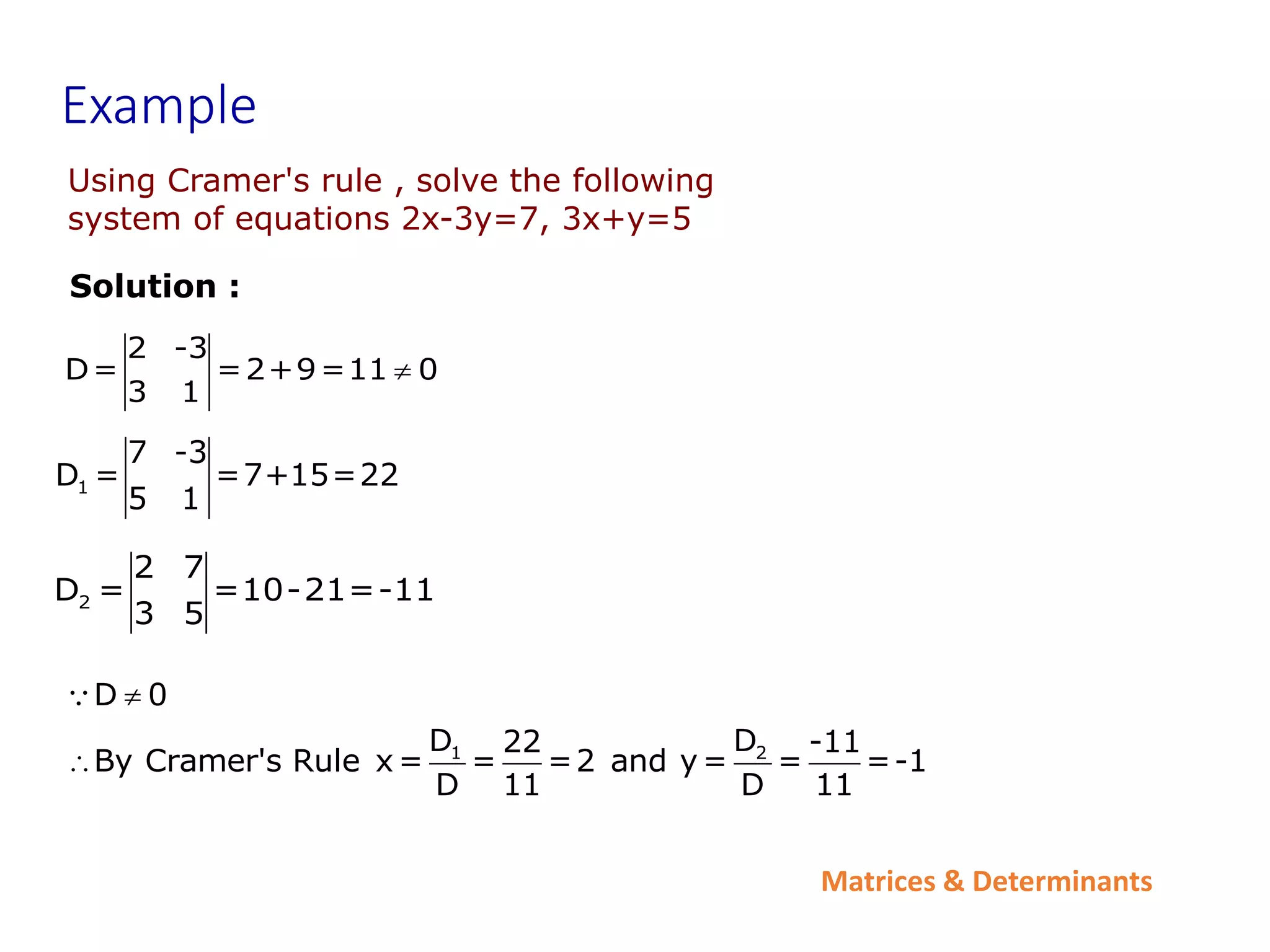 Matrices & Determinants
Example
2 -3
D= =2+9=11 0
3 1

1
7 -3
D = =7+15=22
5 1
2
2 7
D = =10-21=-11
3 5
Solution :
1 2
D 0
D D
22 -11
By Cramer's Rule x= = =2 and y= = =-1
D 11 D 11


Using Cramer's rule , solve the following
system of equations 2x-3y=7, 3x+y=5
 