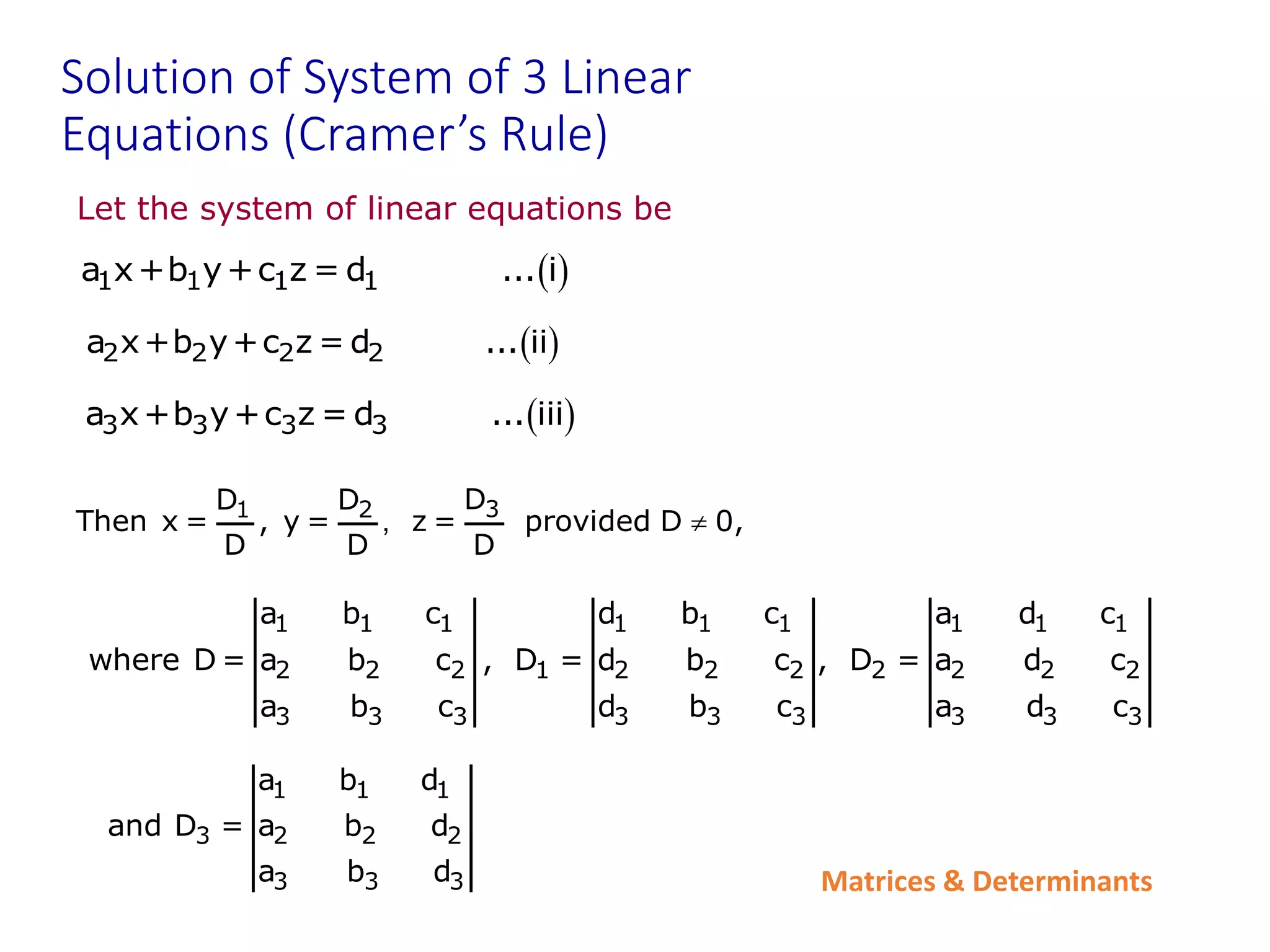 Matrices & Determinants
Solution of System of 3 Linear
Equations (Cramer’s Rule)
Let the system of linear equations be
 
2 2 2 2
a x+b y+c z = d ... ii
 
1 1 1 1
a x+b y+c z = d ... i
 
3 3 3 3
a x+b y+c z = d ... iii
3
1 2 D
D D
Then x = , y = z = provided D 0,
D D D
, 
1 1 1 1 1 1 1 1 1
2 2 2 1 2 2 2 2 2 2 2
3 3 3 3 3 3 3 3 3
a b c d b c a d c
where D = a b c , D = d b c , D = a d c
a b c d b c a d c
1 1 1
3 2 2 2
3 3 3
a b d
and D = a b d
a b d
 