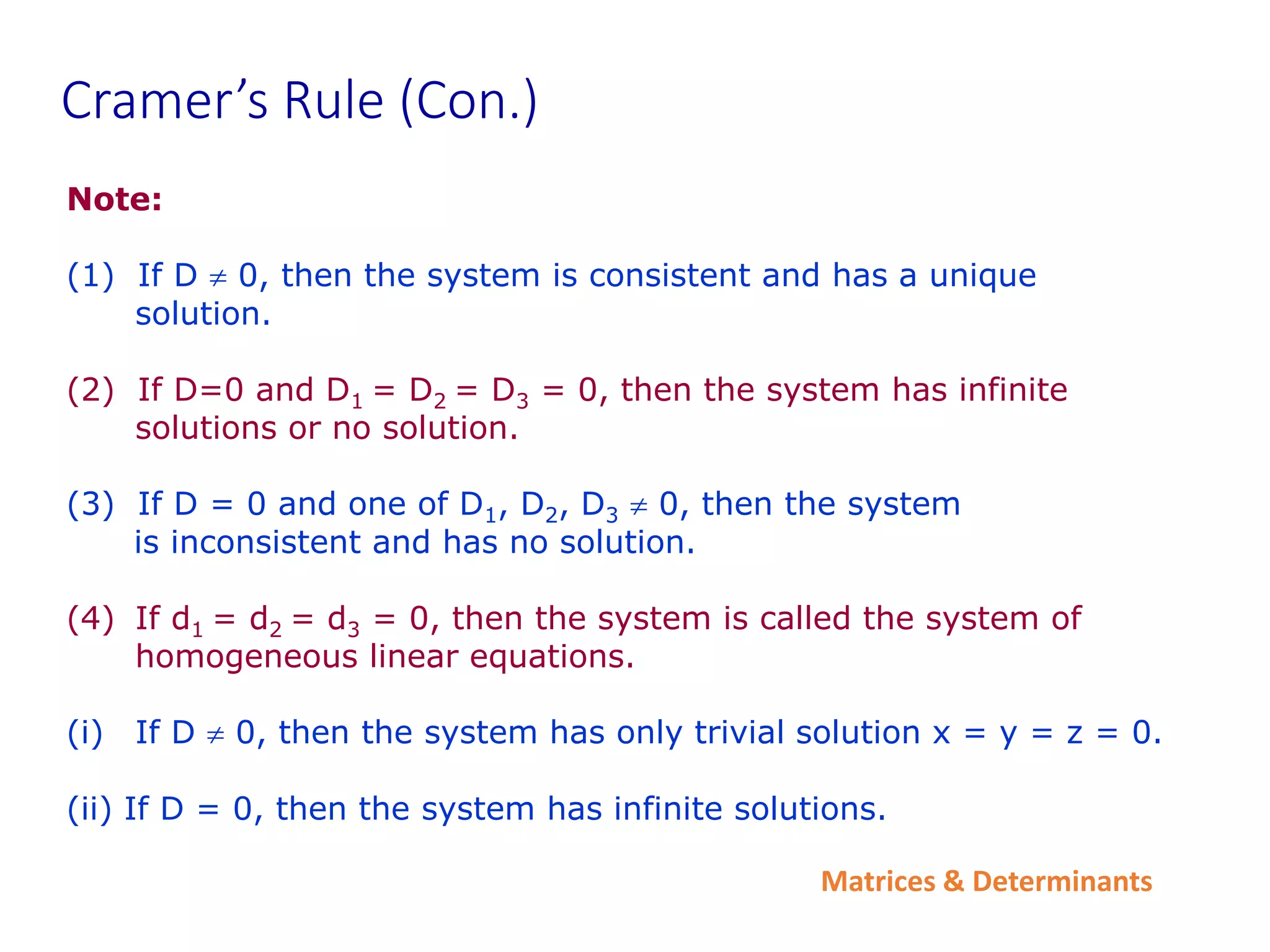 Matrices & Determinants
Cramer’s Rule (Con.)
Note:
(1) If D  0, then the system is consistent and has a unique
solution.
(2) If D=0 and D1 = D2 = D3 = 0, then the system has infinite
solutions or no solution.
(3) If D = 0 and one of D1, D2, D3  0, then the system
is inconsistent and has no solution.
(4) If d1 = d2 = d3 = 0, then the system is called the system of
homogeneous linear equations.
(i) If D  0, then the system has only trivial solution x = y = z = 0.
(ii) If D = 0, then the system has infinite solutions.
 