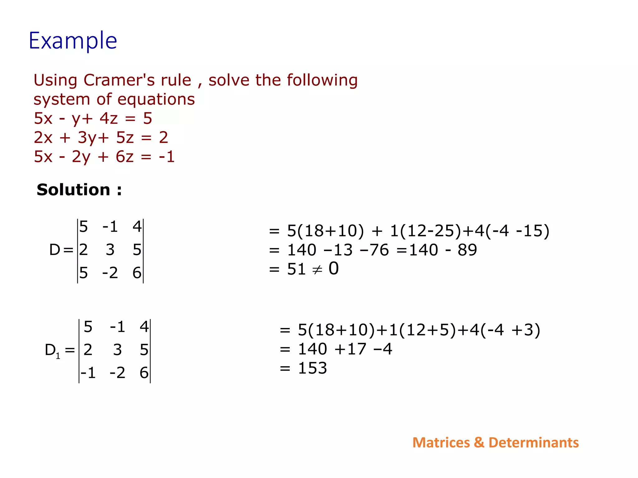 Matrices & Determinants
Example
Using Cramer's rule , solve the following
system of equations
5x - y+ 4z = 5
2x + 3y+ 5z = 2
5x - 2y + 6z = -1
Solution :
5 -1 4
D= 2 3 5
5 -2 6
1
5 -1 4
D = 2 3 5
-1 -2 6
= 5(18+10)+1(12+5)+4(-4 +3)
= 140 +17 –4
= 153
= 5(18+10) + 1(12-25)+4(-4 -15)
= 140 –13 –76 =140 - 89
= 51 0

 
