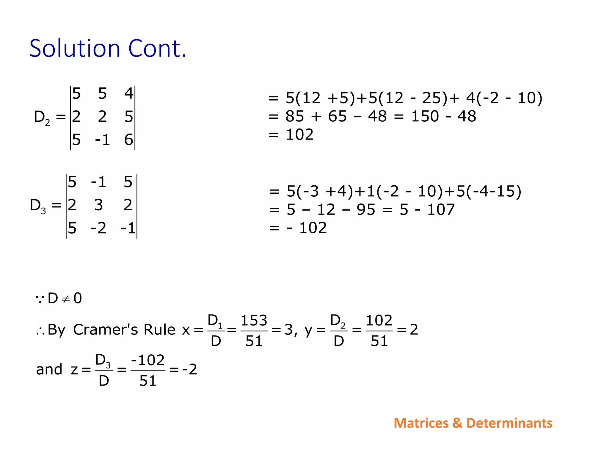 Matrices & Determinants
3
5 -1 5
D = 2 3 2
5 -2 -1
= 5(-3 +4)+1(-2 - 10)+5(-4-15)
= 5 – 12 – 95 = 5 - 107
= - 102
Solution Cont.
1 2
3
D 0
D D
153 102
By Cramer's Rule x = = =3, y = = =2
D 51 D 51
D -102
and z= = =-2
D 51


2
5 5 4
D = 2 2 5
5 -1 6
= 5(12 +5)+5(12 - 25)+ 4(-2 - 10)
= 85 + 65 – 48 = 150 - 48
= 102
 