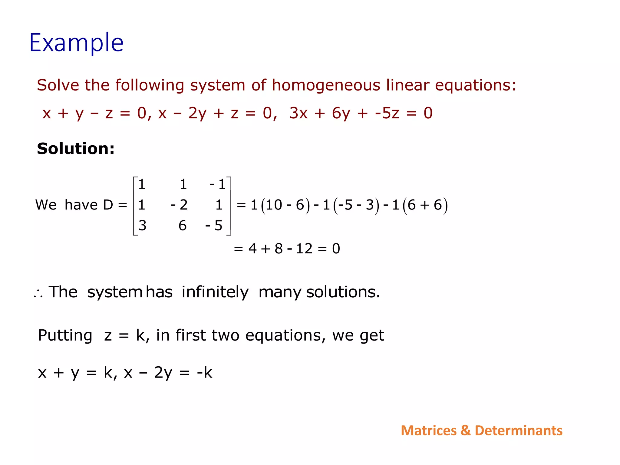 Matrices & Determinants
Example
Solve the following system of homogeneous linear equations:
x + y – z = 0, x – 2y + z = 0, 3x + 6y + -5z = 0
Solution:
     
1 1 - 1
We have D = 1 - 2 1 = 1 10 - 6 - 1 -5 - 3 - 1 6 + 6
3 6 - 5
= 4 + 8 - 12 = 0
 
 
 
 
 
The systemhas infinitely many solutions.

Putting z = k, in first two equations, we get
x + y = k, x – 2y = -k
 