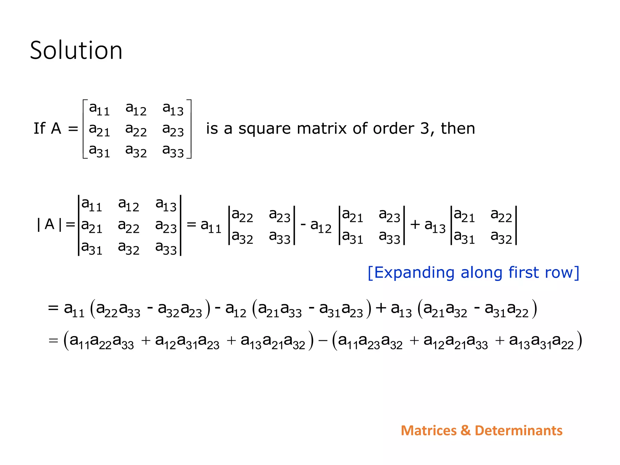 Matrices & Determinants
Solution
If A = is a square matrix of order 3, then
11 12 13
21 22 23
31 32 33
a a a
a a a
a a a
 
 
 
 
 
[Expanding along first row]
11 12 13
22 23 21 23 21 22
21 22 23 11 12 13
32 33 31 33 31 32
31 32 33
a a a
a a a a a a
| A |= a a a = a - a + a
a a a a a a
a a a
     
11 22 33 32 23 12 21 33 31 23 13 21 32 31 22
= a a a - a a - a a a - a a + a a a - a a
   
11 22 33 12 31 23 13 21 32 11 23 32 12 21 33 13 31 22
a a a a a a a a a a a a a a a a a a
     
 