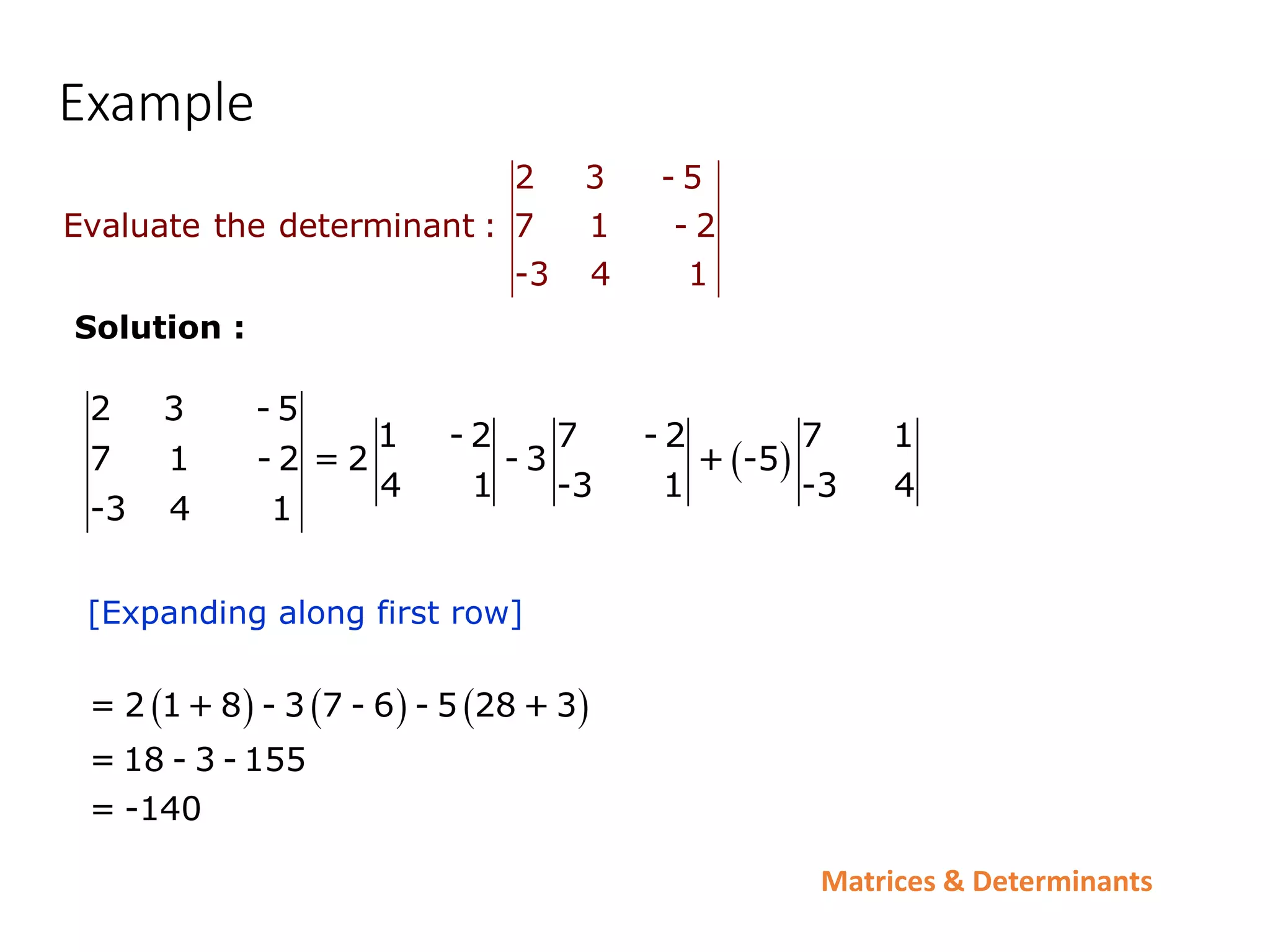 Matrices & Determinants
Example
2 3 - 5
Evaluate the determinant : 7 1 - 2
-3 4 1
 
2 3 - 5
1 - 2 7 - 2 7 1
7 1 - 2 = 2 - 3 + -5
4 1 -3 1 -3 4
-3 4 1
     
= 2 1+ 8 - 3 7 - 6 - 5 28 + 3
= 18 - 3 - 155
= -140
[Expanding along first row]
Solution :
 