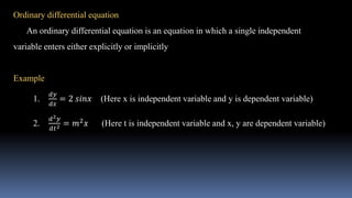 Ordinary differential equation
An ordinary differential equation is an equation in which a single independent
variable enters either explicitly or implicitly
Example
1.
𝑑𝑦
𝑑𝑥
= 2 𝑠𝑖𝑛𝑥 (Here x is independent variable and y is dependent variable)
2.
𝑑2𝑦
𝑑𝑡2 = 𝑚2𝑥 (Here t is independent variable and x, y are dependent variable)
 