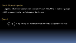 Partial differential equation
A partial differential equation is an equation in which at least two or more independent
variables enter and partial coefficient occurring in them.
Example
x
𝜕𝑧
𝜕𝑥
+ 𝑦
𝜕𝑧
𝜕𝑦
= 𝑧 (Here x,y are independent variable and z is dependent variable)
 