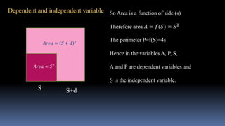 Dependent and independent variable
S
𝐴𝑟𝑒𝑎 = 𝑆2
S+d
𝐴𝑟𝑒𝑎 = 𝑆 + 𝑑 2
So Area is a function of side (s)
Therefore area 𝐴 = 𝑓(𝑆) = 𝑆2
The perimeter P=f(S)=4s
Hence in the variables A, P, S,
A and P are dependent variables and
S is the independent variable.
 