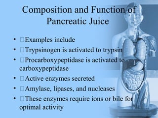 Composition and Function of
Pancreatic Juice
• Examples include
• Trypsinogen is activated to trypsin
• Procarboxypeptidase is activated to
carboxypeptidase
• Active enzymes secreted
• Amylase, lipases, and nucleases
• These enzymes require ions or bile for
optimal activity
 